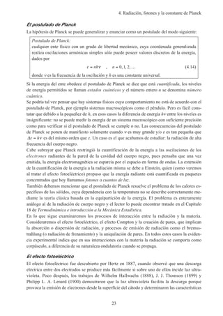 4. Radiación, fotones y la constante de Planck
23
El postulado de Planck
La hipótesis de Planck se puede generalizar y enunciar como un postulado del modo siguiente:
Postulado de Planck:
cualquier ente físico con un grado de libertad mecánico, cuya coordenada generalizada
realiza oscilaciones armónicas simples sólo puede poseer valores discretos de la energía,
dados por
ε ν= nh , n = …0 1 2, , , (4.14)
donde ν es la frecuencia de la oscilación y h es una constante universal.
Si la energía del ente obedece el postulado de Planck se dice que está cuantificada, los niveles
de energía permitidos se llaman estados cuánticos y el número entero n se denomina número
cuántico.
Se podría tal vez pensar que hay sistemas físicos cuyo comportamiento no está de acuerdo con el
postulado de Planck, por ejemplo sistemas macroscópicos como el péndulo. Pero es fácil cons-
tatar que debido a la pequeñez de h, en esos casos la diferencia de energía hν entre los niveles es
insignificante: no se puede medir la energía de un sistema macroscópico con suficiente precisión
como para verificar si el postulado de Planck se cumple o no. Las consecuencias del postulado
de Planck se ponen de manifiesto solamente cuando ν es muy grande y/o ε es tan pequeña que
∆ε ν= h es del mismo orden que ε. Un caso es el que acabamos de estudiar: la radiación de alta
frecuencia del cuerpo negro.
Cabe subrayar que Planck restringió la cuantificación de la energía a las oscilaciones de los
electrones radiantes de la pared de la cavidad del cuerpo negro, pues pensaba que una vez
emitida, la energía electromagnética se esparcía por el espacio en forma de ondas. La extensión
de la cuantificación de la energía a la radiación misma se debe a Einstein, quien (como veremos
al tratar el efecto fotoeléctrico) propuso que la energía radiante está cuantificada en paquetes
concentrados que hoy llamamos fotones o cuantos de luz.
También debemos mencionar que el postulado de Planck resuelve el problema de los calores es-
pecíficos de los sólidos, cuya dependencia con la temperatura no se describe correctamente me-
diante la teoría clásica basada en la equipartición de la energía. El problema es enteramente
análogo al de la radiación de cuerpo negro y el lector lo puede encontrar tratado en el Capítulo
18 de Termodinámica e introducción a la Mecánica Estadística.
En lo que sigue examinaremos los procesos de interacción entre la radiación y la materia.
Consideraremos el efecto fotoeléctrico, el efecto Compton y la creación de pares, que implican
la absorción o dispersión de radiación, y procesos de emisión de radiación como el bremss-
trahlung (o radiación de frenamiento) y la aniquilación de pares. En todos estos casos la eviden-
cia experimental indica que en sus interacciones con la materia la radiación se comporta como
corpúsculo, a diferencia de su naturaleza ondulatoria cuando se propaga.
El efecto fotoeléctrico
El efecto fotoeléctrico fue descubierto por Hertz en 1887, cuando observó que una descarga
eléctrica entre dos electrodos se produce más fácilmente si sobre uno de ellos incide luz ultra-
violeta. Poco después, los trabajos de Wilhelm Hallwachs (1888), J. J. Thomson (1899) y
Philipp L. A. Lenard (1900) demostraron que la luz ultravioleta facilita la descarga porque
provoca la emisión de electrones desde la superficie del cátodo y determinaron las características
 