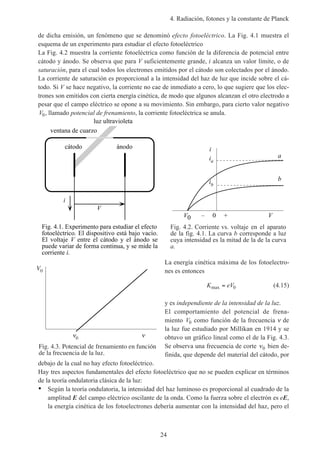 4. Radiación, fotones y la constante de Planck
24
de dicha emisión, un fenómeno que se denominó efecto fotoeléctrico. La Fig. 4.1 muestra el
esquema de un experimento para estudiar el efecto fotoeléctrico
La Fig. 4.2 muestra la corriente fotoeléctrica como función de la diferencia de potencial entre
cátodo y ánodo. Se observa que para V suficientemente grande, i alcanza un valor límite, o de
saturación, para el cual todos los electrones emitidos por el cátodo son colectados por el ánodo.
La corriente de saturación es proporcional a la intensidad del haz de luz que incide sobre el cá-
todo. Si V se hace negativo, la corriente no cae de inmediato a cero, lo que sugiere que los elec-
trones son emitidos con cierta energía cinética, de modo que algunos alcanzan el otro electrodo a
pesar que el campo eléctrico se opone a su movimiento. Sin embargo, para cierto valor negativo
V0, llamado potencial de frenamiento, la corriente fotoeléctrica se anula.
luz ultravioleta
ventana de cuarzo
V
i
cátodo ánodo
Fig. 4.1. Experimento para estudiar el efecto
fotoeléctrico. El dispositivo está bajo vacío.
El voltaje V entre el cátodo y el ánodo se
puede variar de forma continua, y se mide la
corriente i.
Fig. 4.2. Corriente vs. voltaje en el aparato
de la fig. 4.1. La curva b corresponde a luz
cuya intensidad es la mitad de la de la curva
a.
ia
V
ib
a
b
V0 – 0 +
i
La energía cinética máxima de los fotoelectro-
nes es entonces
K eVmax = 0 (4.15)
y es independiente de la intensidad de la luz.
El comportamiento del potencial de frena-
miento V0 como función de la frecuencia ν de
la luz fue estudiado por Millikan en 1914 y se
obtuvo un gráfico lineal como el de la Fig. 4.3.
Se observa una frecuencia de corte ν0 bien de-
finida, que depende del material del cátodo, por
debajo de la cual no hay efecto fotoeléctrico.
Hay tres aspectos fundamentales del efecto fotoeléctrico que no se pueden explicar en términos
de la teoría ondulatoria clásica de la luz:
• Según la teoría ondulatoria, la intensidad del haz luminoso es proporcional al cuadrado de la
amplitud E del campo eléctrico oscilante de la onda. Como la fuerza sobre el electrón es eE,
la energía cinética de los fotoelectrones debería aumentar con la intensidad del haz, pero el
Fig. 4.3. Potencial de frenamiento en función
de la frecuencia de la luz.
V0
0
 