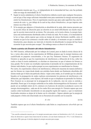 4. Radiación, fotones y la constante de Planck
25
experimento muestra que Kmax es independiente de la intensidad del haz; esto fue probado
sobre un rango de intensidades de 107
.
• Según la teoría ondulatoria el efecto fotoeléctrico debería ocurrir para cualquier frecuencia,
con tal que el haz tenga suficiente intensidad como para suministrar la energía necesaria para
emitir los fotoelectrones. Pero el experimento muestra que para cada superficie hay una fre-
cuencia de corte ν0 , por debajo de la cual no hay efecto fotoeléctrico, sin que importe cuán
intenso sea el haz de luz.
• Si la energía que adquiere el fotoelectrón es absorbida de la onda, debe tenerse presente que
la sección eficaz de absorción para un electrón en un metal difícilmente sea mucho mayor
que la sección transversal de un átomo. Por otra parte, en la teoría clásica, la energía lumi-
nosa está uniformemente distribuida sobre el frente de onda. Por lo tanto, si la intensidad de
la luz es baja, cabría esperar que exista un tiempo de retraso fácilmente medible, entre el
instante en que la luz comienza a incidir sobre el cátodo y el momento en que es emitido el
fotoelectrón, pues durante ese intervalo el electrón irá absorbiendo la energía del haz hasta
acumular la que necesita para escapar7
. Sin embargo nunca se observó tal retraso.
Teoría cuántica de Einstein del efecto fotoeléctrico
En 1905 Einstein, influenciado por los trabajos de Lenard, puso en duda la teoría clásica de la
luz y varios años antes de los experimentos de Millikan propuso que la energía luminosa está
cuantificada en paquetes concentrados, a los que hoy llamamos fotones. El argumento de
Einstein se apoyaba en que los experimentos de interferencia y difracción de la luz, sobre los
cuales se basa la teoría ondulatoria, se efectúan en situaciones en que el número de fotones es
muy grande. Por lo tanto sus resultados representan el promedio de los comportamientos de los
fotones individuales, lo que explica porqué en esos experimentos no manifiestan los fotones.
Por cierto, los experimentos clásicos de interferencia y difracción muestran de manera definitiva
que los fotones no viajan desde donde son emitidos hasta donde son finalmente absorbidos del
mismo modo que lo haría una partícula clásica: viajan como ondas, en el sentido que los cálculos
basados en la propagación de ondas explican correctamente los patrones de interferencia y de
difracción, que dependen, como dijimos, del modo en que se desplazan en promedio los fotones.
Pero Einstein no se preocupó de la propagación de la radiación, sino de como es emitida y
absorbida. Pensó que si la energía contenida en las ondas electromagnéticas de frecuencia ν sólo
puede ser un múltiplo entero de hν, entonces en el proceso de emisión se producen cuantos de
energía electromagnética, cada uno de los cuales lleva una energía hν. Einstein supuso que esos
cuantos están localizados inicialmente en una pequeña región del espacio, y que se mantienen
localizados mientras se alejan de la fuente con la velocidad c. Supuso además que la energía de
cada paquete o fotón está relacionada con su frecuencia de acuerdo con la ecuación
E h= ν (4.16)
También supuso que en el efecto fotoeléctrico cada fotón es completamente absorbido por un
electrón.
7
Una sencilla estimación muestra que si la energía necesaria para extraer un fotoelectrón es de 2 eV y la sección
eficaz de absorción es igual al área transversal de un átomo, con una fuente luminosa de 1 W a 1 m de distancia se
precisarían 200 s para que el electrón adquiera la energía necesaria para escapar.
 