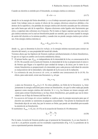 4. Radiación, fotones y la constante de Planck
26
Cuando un electrón es emitido por el fotocátodo, su energía cinética es entonces
K h w= −ν (4.17)
donde hν es la energía del fotón absorbido y w es el trabajo necesario para extraer el electrón del
metal. Este trabajo toma en cuenta el efecto de los campos eléctricos atractivos debidos a los
átomos de la superficie y las pérdidas de energía cinética del electrón causadas por las colisiones
que sufre hasta que sale de la superficie. Algunos electrones están ligados más fuertemente que
otros, o soportan más colisiones en el trayecto. Por lo tanto es lógico suponer que hay una ener-
gía cinética máxima con la cual un fotoelectrón puede ser emitido, que se tiene cuando la energía
de unión del electrón es la mínima posible y cuando éste no pierde energía cinética por colisio-
nes. Esta energía cinética máxima es
K K h wmax max( )= = −ν ν 0 (4.18)
donde w0 , que se denomina la función trabajo, es la energía mínima necesaria para extraer un
electrón del metal y es una propiedad del metal del cátodo.
Veremos ahora que las hipótesis de Einstein explican satisfactoriamente el efecto fotoeléctrico,
lo que no se logra en cambio con la teoría ondulatoria clásica.
• El primer hecho, que Kmax es independiente de la intensidad de la luz, es consecuencia de la
(4.18). De acuerdo con la teoría de Einstein, la intensidad de la luz es proporcional al número
de fotones que llegan a la superficie (por unidad de tiempo y de área), por lo tanto la co-
rriente fotoeléctrica es proporcional a la intensidad, pero cada proceso individual de emisión
es independiente de la intensidad y sólo depende de la frecuencia de la radiación.
• La existencia de una frecuencia de corte, es también una consecuencia de la (4.18). En
efecto, para cada metal, existe una frecuencia ν0 tal que
h wν0 0= (4.19)
y para esa frecuencia Kmax( )ν0 0= . En otras palabras, un fotón de la frecuencia ν0 tiene
justamente la energía suficiente para extraer un fotoelectrón, sin que le sobre nada que pueda
aparecer como energía cinética del electrón. Si ν ν< 0, los fotones no tienen energía sufi-
ciente para extraer fotoelectrones y no hay efecto fotoeléctrico, por grande que sea la inten-
sidad (o sea el flujo de fotones) del haz de luz.
• La ausencia del tiempo de retraso también se explica, pues la energía necesaria para que el
electrón sea emitido se suministra en paquetes concentrados. Tan pronto la iluminación del
fotocátodo deja de ser nula, hay por lo menos un fotón, que puede ser absorbido provocando
la emisión de un fotoelectrón.
Si sustituimos K eVmax = 0 (ec. (4.15)) en la ecuación de Einstein (4.18) obtenemos
V
h
e
w
e
0
0
= −
ν
(4.30)
Por lo tanto, la teoría de Einstein predice que el potencial de frenamiento V0 es una función li-
neal de ν, en perfecto acuerdo con los resultados experimentales (Fig. 4.3). La pendiente de la
curva experimental permite determinar
 