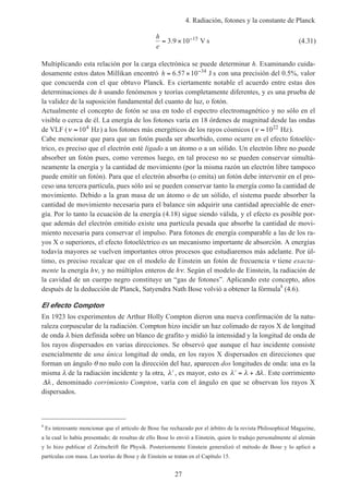 4. Radiación, fotones y la constante de Planck
27
h
e
= × −
3 9 10 15
. V s (4.31)
Multiplicando esta relación por la carga electrónica se puede determinar h. Examinando cuida-
dosamente estos datos Millikan encontró h = × −
6 57 10 34
. J s con una precisión del 0.5%, valor
que concuerda con el que obtuvo Planck. Es ciertamente notable el acuerdo entre estas dos
determinaciones de h usando fenómenos y teorías completamente diferentes, y es una prueba de
la validez de la suposición fundamental del cuanto de luz, o fotón.
Actualmente el concepto de fotón se usa en todo el espectro electromagnético y no sólo en el
visible o cerca de él. La energía de los fotones varía en 18 órdenes de magnitud desde las ondas
de VLF (ν ≈ 104
Hz) a los fotones más energéticos de los rayos cósmicos (ν ≈ 1022
Hz).
Cabe mencionar que para que un fotón pueda ser absorbido, como ocurre en el efecto fotoeléc-
trico, es preciso que el electrón esté ligado a un átomo o a un sólido. Un electrón libre no puede
absorber un fotón pues, como veremos luego, en tal proceso no se pueden conservar simultá-
neamente la energía y la cantidad de movimiento (por la misma razón un electrón libre tampoco
puede emitir un fotón). Para que el electrón absorba (o emita) un fotón debe intervenir en el pro-
ceso una tercera partícula, pues sólo así se pueden conservar tanto la energía como la cantidad de
movimiento. Debido a la gran masa de un átomo o de un sólido, el sistema puede absorber la
cantidad de movimiento necesaria para el balance sin adquirir una cantidad apreciable de ener-
gía. Por lo tanto la ecuación de la energía (4.18) sigue siendo válida, y el efecto es posible por-
que además del electrón emitido existe una partícula pesada que absorbe la cantidad de movi-
miento necesaria para conservar el impulso. Para fotones de energía comparable a las de los ra-
yos X o superiores, el efecto fotoeléctrico es un mecanismo importante de absorción. A energías
todavía mayores se vuelven importantes otros procesos que estudiaremos más adelante. Por úl-
timo, es preciso recalcar que en el modelo de Einstein un fotón de frecuencia ν tiene exacta-
mente la energía hν, y no múltiplos enteros de hν. Según el modelo de Einstein, la radiación de
la cavidad de un cuerpo negro constituye un “gas de fotones”. Aplicando este concepto, años
después de la deducción de Planck, Satyendra Nath Bose volvió a obtener la fórmula8
(4.6).
El efecto Compton
En 1923 los experimentos de Arthur Holly Compton dieron una nueva confirmación de la natu-
raleza corpuscular de la radiación. Compton hizo incidir un haz colimado de rayos X de longitud
de onda λ bien definida sobre un blanco de grafito y midió la intensidad y la longitud de onda de
los rayos dispersados en varias direcciones. Se observó que aunque el haz incidente consiste
esencialmente de una única longitud de onda, en los rayos X dispersados en direcciones que
forman un ángulo θ no nulo con la dirección del haz, aparecen dos longitudes de onda: una es la
misma λ de la radiación incidente y la otra, ′λ , es mayor, esto es ′ = +λ λ λ∆ . Este corrimiento
∆λ , denominado corrimiento Compton, varía con el ángulo en que se observan los rayos X
dispersados.
8
Es interesante mencionar que el artículo de Bose fue rechazado por el árbitro de la revista Philosophical Magazine,
a la cual lo había presentado; de resultas de ello Bose lo envió a Einstein, quien lo tradujo personalmente al alemán
y lo hizo publicar el Zeitschrift für Physik. Posteriormente Einstein generalizó el método de Bose y lo aplicó a
partículas con masa. Las teorías de Bose y de Einstein se tratan en el Capítulo 15.
 