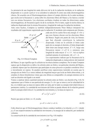 4. Radiación, fotones y la constante de Planck
28
La presencia de una longitud de onda diferente de la de la radiación incidente en la radiación
dispersada no se puede explicar si se considera la radiación X como una onda electromagnética
clásica. De acuerdo con el Electromagnetismo clásico el campo eléctrico de la onda incidente,
que oscila con la frecuencia ν, actúa sobre los electrones libres del blanco y los fuerza a oscilar
con esa misma frecuencia. Los electrones oscilantes irradian en todas las direcciones ondas
electrmagnéticas, de frecuencia igual a la de la oscilación. Por lo tanto, según la teoría clásica, la
radiación dispersada tiene la misma frecuencia y longitud de onda que la radiación incidente.
Ante estos hechos, Compton (y también independientemente Peter Debye) interpretó los
resultados del experimento suponiendo que la radiación X incidente está compuesta por fotones,
cada uno de los cuales lleva una energía E h= ν y
que esos fotones chocan con los electrones libres
del blanco. Según este punto de vista, los fotones
que han chocado constituyen la radiación
dispersada. Como en la colisión el fotón cede
parte de su energía al electrón, el fotón dispersado
debe tener una energía menor, ′ <E E, luego una
frecuencia menor ′ = ′ν E h/ y entonces una
longitud de onda mayor ′ = ′λ νc / . Así se explica
cualitativamente el corrimiento ∆λ λ λ= ′ − .
Los experimentos indican que la frecuencia de la
radiación dispersada es independiente del material
del blanco, lo que significa que la colisión no involucra átomos completos. Por lo tanto Compton
supuso que la dispersión se debe a la colisión entre un fotón y un particular electrón del blanco,
y además supuso que los electrones que participan en estos procesos se pueden considerar libres
e inicialmente en reposo. Se pueden justificar estas suposiciones teniendo en cuenta que la
energía de un fotón X es varios órdenes de magnitud mayor que la de un fotón ultravioleta, y al
estudiar el efecto fotoeléctrico vimos que esta última es comparable a la energía mínima con la
cual un electrón está ligado a un metal.
Vamos a analizar ahora cuantitativamente la colisión entre un fotón y un electrón (Fig. 4.4). Si
suponemos que el fotón es una partícula de energía E h= ν que se mueve con la velocidad de la
luz, es evidente que su masa en reposo debe ser nula, por lo tanto su energía total relativística es
puramente cinética. La cantidad de movimiento del fotón se puede obtener de la relación general
entre la energía relativística E, la cantidad de movimiento p y la masa en reposo m:
E c p m c2 2 2 2 4
= + (4.32)
Puesto que para un fotón m = 0, resulta
p E c h c h= = =/ / /ν λ (4.33)
Cabe observar que el Electromagnetismo clásico conduce también a la relación p E c= / donde
p y E son respectivamente la cantidad de movimiento y la energía de la radiación, por unidad de
volumen.
La conservación de la cantidad de movimiento (ver Fig. 4.4) implica
p p pe= ′ +cos cosθ φ (4.34)
Fig. 4.4. Efecto Compton.
E, p,
E', p', '
K, pe
electrón
fotón
 