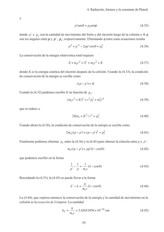 4. Radiación, fotones y la constante de Planck
29
y
′ =p pesen senθ φ (4.35)
donde ′p y pe son la cantidad de movimiento del fotón y del electrón luego de la colisión y θ, φ
son los ángulos entre p y ′p , pe, respectivamente. Eliminando φ entre estas ecuaciones resulta
p p pp pe
2 2 2
2+ ′ − ′ =cosθ (4.36)
La conservación de la energía relativística total requiere
E m c E m c Ke e+ = ′ + +2 2
(4.37)
donde K es la energía cinética del electrón después de la colisión. Usando la (4.33), la condición
de conservación de la energía se escribe como
c p p K( )− ′ = (4.38)
Usando la (4.32) podemos escribir K en función de pe :
( )m c K c p m ce e e
2 2 2 2 2 4
+ = + (4.39)
que se reduce a
2 2 2 2
Km K c pe e+ =/ (4.40)
Usando ahora la (4.38), la condición de conservación de la energía se escribe como
2 2 2
m c p p p p pe e( ) ( )− ′ + − ′ = (4.41)
Finalmente podemos eliminar pe entre la (4.36) y la (4.41) para obtener la relación entre p y ′p :
m c p p ppe ( ) ( cos )− ′ = ′ −1 θ (4.42)
que podemos escribir en la forma
1 1 1
1
′
− = −
p p m ce
( cos )θ (4.43)
Recordando la (4.33), la (4.43) se puede llevar a la forma
′ − = −λ λ θ
h
m ce
( cos )1 (4.44)
La (4.44), que expresa entonces la conservación de la energía y la cantidad de movimiento en la
colisión es la ecuación de Compton. La cantidad
λC
e
h
m c
= = × −
2.42631058 10 cm10
(4.45)
 