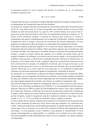 4. Radiación, fotones y la constante de Planck
30
se denomina longitud de onda Compton del electrón. En términos de λC el corrimiento
Compton se expresa como
∆λ λ θ= −C( cos )1 (4.46)
Se puede observar que el corrimiento Compton depende solamente del ángulo de dispersión θ, y
es independiente de la longitud de onda del fotón incidente.
La ecuación de Compton describe correctamente los corrimientos observados. De acuerdo con la
(4.46) ∆λ varía desde 0 para θ = 0 (que corresponde a una colisión rasante en la que el fotón
incidente no sufre desviación) hasta 2λC para θ = 180˚ (colisión frontal, en la cual el fotón re-
gresa en la misma dirección desde la cual vino). En experimentos posteriores Compton y A. W.
Simon (1925) detectaron también el electrón de retroceso que resulta de la colisión y
comprobaron que aparece simultáneamente con la radiación X dispersada. También verificaron
la predicción sobre la energía y dirección de movimiento del electrón dispersado. Con esto
quedaron reivindicadas las ideas de Einstein y ya nadie dudó de la realidad de los fotones.
Falta todavía explicar porqué para ángulos θ ≠ 0 se observan fotones dispersados con la misma
longitud de onda de la radiación incidente. Hasta aquí hemos supuesto que el electrón que sufre
la colisión está libre. Esta suposición es razonable, incluso si el electrón está inicialmente ligado,
siempre y cuando la energía cinética que adquiere en la colisión sea mucho mayor que su
energía de ligadura. Sin embargo, si el electrón está fuertemente ligado, o si la energía del fotón
incidente es muy pequeña, el electrón no es expulsado del átomo. Entonces la colisión ocurre, en
la práctica, con el átomo como un todo y podemos repetir las consideraciones anteriores acerca
de la conservación de la energía y la cantidad de movimiento, pero en lugar de la masa me del
electrón, tenemos que poner la masa ma del átomo, pues éste retrocede como un todo durante la
colisión. Puesto que ma es varios miles de veces mayor que me, el corrimiento Compton para
colisiones con electrones fuertemente ligados es insignificante e imposible de detectar.
En conclusión: en el experimento se observan los fotones dispersados por los electrones débil-
mente ligados, que son expulsados del átomo por la colisión, y esos fotones cambian su longitud
de onda, pero también se observan fotones dispersados por otros electrones fuertemente ligados,
que siguen ligados después de la colisión; estos fotones no cambian su longitud de onda.
El proceso de dispersión sin cambio de la longitud de onda no es otra cosa que la dispersión de
Thomson, de la cual hemos ya hablamos en el Capítulo 3. La correspondiente teoría fue desarro-
llada por Thomson en 1900 en a partir del Electromagnetismo clásico. Pese a que la deducción
de la dispersión Thomson es diferente de la presente interpretación cuántica de la dispersión
Compton, ambas explican los mismos hechos, pues la dispersión Thomson es el límite de la dis-
persión Compton, cuando la longitud de onda de la radiación incidente es muy larga, esto es,
cuando Λ = →λ λC / 0. En ese límite los resultados clásico y cuántico coinciden.
La física clásica falla al explicar la dispersión de radiación en el dominio de las frecuencias muy
altas, es decir longitudes de onda muy cortas. Ocurre aquí algo semejante a la “catástrofe ultra-
violeta”, donde las predicciones clásicas fallan groseramente al intentar describir la radiación de
cuerpo negro. Esto se relaciona con el valor de la constante de Planck. Para longitudes de onda
muy largas, ν es muy pequeña y como h también es muy pequeña, la “granulosidad” hν de la
energía electromagnética es imperceptible y se confunde con el continuo de la física clásica.
Pero para longitudes de onda suficientemente cortas hν ya no es pequeño y los efectos cuánticos
son importantes.
 
