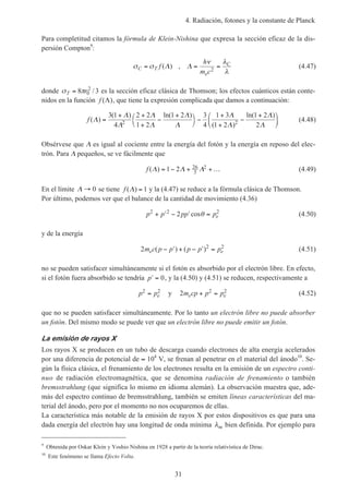 4. Radiación, fotones y la constante de Planck
31
Para completitud citamos la fórmula de Klein-Nishina que expresa la sección eficaz de la dis-
persión Compton9
:
σ σ
ν λ
λ
C T
e
C
f
h
m c
= = =( ) ,Λ Λ 2
(4.47)
donde σ πT r= 8 30
2
/ es la sección eficaz clásica de Thomson; los efectos cuánticos están conte-
nidos en la función f ( )Λ , que tiene la expresión complicada que damos a continuación:
f ( )
( ) ln( )
( )
ln( )
Λ
Λ
Λ
Λ
Λ
Λ
Λ
Λ
Λ
Λ
Λ
=
+ +
+
−
+



−
+
+
−
+





3 1
4
2 2
1 2
1 2 3
4
1 3
1 2
1 2
22 2 (4.48)
Obsérvese que Λ es igual al cociente entre la energía del fotón y la energía en reposo del elec-
trón. Para Λ pequeños, se ve fácilmente que
f ( )Λ Λ Λ= − + +…1 2 26
5
2 (4.49)
En el límite Λ → 0 se tiene f ( )Λ = 1 y la (4.47) se reduce a la fórmula clásica de Thomson.
Por último, podemos ver que el balance de la cantidad de movimiento (4.36)
p p pp pe
2 2 2
2+ ′ − ′ =cosθ (4.50)
y de la energía
2 2 2
m c p p p p pe e( ) ( )− ′ + − ′ = (4.51)
no se pueden satisfacer simultáneamente si el fotón es absorbido por el electrón libre. En efecto,
si el fotón fuera absorbido se tendría ′ =p 0, y la (4.50) y (4.51) se reducen, respectivamente a
p pe
2 2
= y 2 2 2
m cp p pe e+ = (4.52)
que no se pueden satisfacer simultáneamente. Por lo tanto un electrón libre no puede absorber
un fotón. Del mismo modo se puede ver que un electrón libre no puede emitir un fotón.
La emisión de rayos X
Los rayos X se producen en un tubo de descarga cuando electrones de alta energía acelerados
por una diferencia de potencial de ≈ 104
V, se frenan al penetrar en el material del ánodo10
. Se-
gún la física clásica, el frenamiento de los electrones resulta en la emisión de un espectro conti-
nuo de radiación electromagnética, que se denomina radiación de frenamiento o también
bremsstrahlung (que significa lo mismo en idioma alemán). La observación muestra que, ade-
más del espectro continuo de bremsstrahlung, también se emiten líneas características del ma-
terial del ánodo, pero por el momento no nos ocuparemos de ellas.
La característica más notable de la emisión de rayos X por estos dispositivos es que para una
dada energía del electrón hay una longitud de onda mínima λm bien definida. Por ejemplo para
9
Obtenida por Oskar Klein y Yoshio Nishina en 1928 a partir de la teoría relativística de Dirac.
10
Este fenómeno se llama Efecto Volta.
 