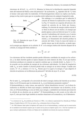 4. Radiación, fotones y la constante de Planck
32
electrones de 40 keV, λm = 0 311. Å. Mientras la forma de la distribución espectral depende
tanto del material del blanco como del potencial V de aceleración, λm depende sólo de V y tiene
el mismo valor para todos los materiales. El Electromagnetismo clásico no explica este hecho,
porque no hay motivo para que no se puedan emitir radiaciones de cualquier longitud de onda.
Sin embargo si se considera que la radiación X
consiste de fotones la explicación es muy simple.
La Fig. 4.5 muestra un esquema del proceso ele-
mental de emisión de un fotón por bremss-
trahlung. Un electrón de energía cinética inicial K
se frena al chocar con un núcleo y la energía que
pierde aparece como un fotón de rayos X. La inte-
racción Coulombiana del electrón con el núcleo
hace que éste absorba cierta cantidad de movi-
miento, y el frenamiento del electrón produce la
emisión del fotón. Como la masa del núcleo es
mucho mayor que la del electrón, se puede igno-
rar la energía que adquiere en la colisión. Si ′K es la energía cinética del electrón después de la
colisión, la energía del fotón emitido es
h
hc
K Kν
λ
= = − ′ (4.53)
Los electrones del haz incidente pueden perder diferentes cantidades de energía en las colisio-
nes, y un dado electrón queda en reposo después de cierto número de ellas. Es así que muchos
electrones producen en conjunto un espectro continuo que se extiende desde λm hasta λ → ∞,
de acuerdo con las pérdidas de energía de las colisiones individuales. Un fotón de longitud de
onda λm se emite cuando el electrón pierde toda su energía en un único choque. Cuando esto
ocurre, ′ =K 0, y entonces K hc m= / λ . Puesto que K es igual a la energía eV que adquirió el
electrón al acelerarse en la diferencia de potencial V del tubo de rayos X, se tiene
λm
hc
eV
= (4.54)
Por lo tanto λm corresponde a la conversión de toda la energía cinética del electrón en un único
fotón. La (4.54) muestra que la existencia de λm es un fenómeno puramente cuántico11
.
El bremsstrahlung es, como vemos, una suerte de “efecto fotoeléctrico inverso”: en el efecto fo-
toeléctrico se absorbe un fotón cuya energía y cantidad de movimiento van al electrón y al nú-
cleo, en el bremsstrahlung se crea un fotón cuya energía y cantidad de movimiento provienen de
la colisión de un electrón con un núcleo12
. El bremsstrahlung no sólo ocurre en los tubos de
rayos X, sino que tiene lugar también en muchas situaciones en la naturaleza y en el laboratorio.
11
La existencia de λm fue predicha por Einstein en 1906, y la evidencia experimental fue obtenida por William
Duane y Franklin Hunt en 1915. Por ese motivo λm se denomina límite de Duane-Hunt.
12
En 1909 Johannes Stark aplicó la hipótesis del cuanto de luz al bremsstrahlung y concluyó que la conservación
de la cantidad de movimiento requiere que el cuanto de luz posea un impulso igual a hν/c. Esta fue la primara vez
que se incluyó explícitamente el fotón en el balance de la cantidad de movimiento de un proceso elemental.
Fig. 4.5. Emisión de rayos X por
bremsstrahlung.
K
electrón
núcleo
K'
fotón
 