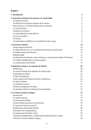 iv
INDICE
1. Introducción 1
2. Naturaleza atómica de la materia y la electricidad 3
La hipótesis atómica 3
Evidencias de la naturaleza atómica de la materia 3
Pesos atómicos y la Tabla Periódica de los elementos 5
La Teoría Cinética 5
Tamaño de los átomos 6
La atomicidad de la carga eléctrica 7
Los rayos catódicos 7
El electrón 8
El experimento de Millikan y la cuantificación de la carga 8
3. Estructura atómica 10
Cargas atómicas positivas 10
La dispersión de rayos X y la cantidad de electrones de cada átomo 10
El modelo atómico de Thomson 12
Radioactividad 13
La dispersión de partículas α por los átomos y el fracaso del modelo de Thomson 13
El modelo de Rutherford y el núcleo atómico 15
La constante que está faltando 18
4. Radiación, fotones y la constante de Planck 20
Introducción 20
La teoría de Planck de la radiación de cuerpo negro 20
El postulado de Planck 23
El efecto fotoeléctrico 23
Teoría cuántica de Einstein del efecto fotoeléctrico 25
El efecto Compton 27
La emisión de rayos X 31
Creación y aniquilación de pares 33
La naturaleza dual de la radiación electromagnética 35
5. La Teoría Cuántica Antigua 37
Introducción 37
El espectro atómico 37
Los postulados de Bohr 38
Teoría de Bohr del átomo con un electrón 39
El espectro de líneas de rayos X 43
Refinamientos del modelo de Bohr 44
El principio de correspondencia 48
El experimento de Franck y Hertz 49
Constantes fundamentales, consideraciones dimensionales y escalas 51
Crítica de la Teoría Cuántica Antigua 52
 