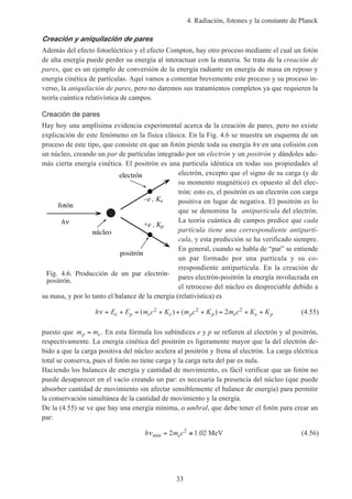 4. Radiación, fotones y la constante de Planck
33
Creación y aniquilación de pares
Además del efecto fotoeléctrico y el efecto Compton, hay otro proceso mediante el cual un fotón
de alta energía puede perder su energía al interactuar con la materia. Se trata de la creación de
pares, que es un ejemplo de conversión de la energía radiante en energía de masa en reposo y
energía cinética de partículas. Aquí vamos a comentar brevemente este proceso y su proceso in-
verso, la aniquilación de pares, pero no daremos sus tratamientos completos ya que requieren la
teoría cuántica relativística de campos.
Creación de pares
Hay hoy una amplísima evidencia experimental acerca de la creación de pares, pero no existe
explicación de este fenómeno en la física clásica. En la Fig. 4.6 se muestra un esquema de un
proceso de este tipo, que consiste en que un fotón pierde toda su energía hν en una colisión con
un núcleo, creando un par de partículas integrado por un electrón y un positrón y dándoles ade-
más cierta energía cinética. El positrón es una partícula idéntica en todas sus propiedades al
electrón, excepto que el signo de su carga (y de
su momento magnético) es opuesto al del elec-
trón: esto es, el positrón es un electrón con carga
positiva en lugar de negativa. El positrón es lo
que se denomina la antipartícula del electrón.
La teoría cuántica de campos predice que cada
partícula tiene una correspondiente antipartí-
cula, y esta predicción se ha verificado siempre.
En general, cuando se habla de “par” se entiende
un par formado por una partícula y su co-
rrespondiente antipartícula. En la creación de
pares electrón-positrón la energía involucrada en
el retroceso del núcleo es despreciable debido a
su masa, y por lo tanto el balance de la energía (relativística) es
h E E m c K m c K m c K Ke p e e p p e e pν = + = + + + = + +( ) ( )2 2 22 (4.55)
puesto que m mp e= . En esta fórmula los subíndices e y p se refieren al electrón y al positrón,
respectivamente. La energía cinética del positrón es ligeramente mayor que la del electrón de-
bido a que la carga positiva del núcleo acelera al positrón y frena al electrón. La carga eléctrica
total se conserva, pues el fotón no tiene carga y la carga neta del par es nula.
Haciendo los balances de energía y cantidad de movimiento, es fácil verificar que un fotón no
puede desaparecer en el vacío creando un par: es necesaria la presencia del núcleo (que puede
absorber cantidad de movimiento sin afectar sensiblemente el balance de energía) para permitir
la conservación simultánea de la cantidad de movimiento y la energía.
De la (4.55) se ve que hay una energía mínima, o umbral, que debe tener el fotón para crear un
par:
h m ceνmin .= ≅2 1 022
MeV (4.56)
Fig. 4.6. Producción de un par electrón-
positrón.
electrón
núcleo
+e , Kp
fotón
–e , Ke
positrón
h
 