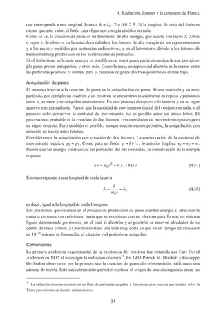 4. Radiación, fotones y la constante de Planck
34
que corresponde a una longitud de onda λ λ= =C / .2 0 012 Å. Si la longitud de onda del fotón es
menor que este valor, el fotón crea el par con energía cinética no nula.
Como se ve, la creación de pares es un fenómeno de alta energía, que ocurre con rayos X cortos
o rayos γ. Se observa en la naturaleza debido a los fotones de alta energía de los rayos cósmicos
y a los rayos γ emitidos por sustancias radioactivas, y en el laboratorio debido a los fotones de
bremsstrahlung producidos en los aceleradores de partículas.
Si el fotón tiene suficiente energía es posible crear otros pares partícula-antipartícula, por ejem-
plo pares protón-antoprotón, y otros más. Como la masa en reposo del electrón es la menor entre
las partículas posibles, el umbral para la creación de pares electrón-positrón es el más bajo.
Aniquilación de pares
El proceso inverso a la creación de pares es la aniquilación de pares. Si una partícula y su anti-
partícula, por ejemplo un electrón y un positrón se encuentran inicialmente en reposo y próximos
entre sí, se unen y se aniquilan mutuamente. En este proceso desaparece la materia y en su lugar
aparece energía radiante. Puesto que la cantidad de movimiento inicial del conjunto es nula, y el
proceso debe conservar la cantidad de movimiento, no es posible crear un único fotón. El
proceso más probable es la creación de dos fotones, con cantidades de movimiento iguales pero
de signo opuesto. Pero también es posible, aunque mucho menos probable, la aniquilación con
creación de tres (o más) fotones.
Consideremos la aniquilación con creación de dos fotones. La conservación de la cantidad de
movimiento requiere p p1 2= . Como para un fotón p h c= ν / , lo anterior implica ν ν ν1 2= = .
Puesto que las energía cinéticas de las partículas del par son nulas, la conservación de la energía
requiere
h m ceν = =2
0 511. MeV (4.57)
Esto corresponde a una longitud de onda igual a
λ λ= =
h
m ce
C (4.58)
es decir, igual a la longitud de onda Compton.
Los positrones que se crean en el proceso de producción de pares pierden energía al atravesar la
materia en sucesivas colisiones, hasta que se combinan con un electrón para formar un sistema
ligado denominado positronio, en el cual el electrón y el positrón se mueven alrededor de su
centro de masa común. El positronio tiene una vida muy corta ya que en un tiempo de alrededor
de 10–10
s desde su formación, el electrón y el positrón se aniquilan.
Comentarios
La primera evidencia experimental de la existencia del positrón fue obtenida por Carl David
Anderson en 1932 al investigar la radiación cósmica13
. En 1933 Patrick M. Blackett y Giuseppe
Occhialini observaron por la primera vez la creación de pares electrón-positrón, utilizando una
cámara de niebla. Este descubrimiento permitió explicar el origen de una discrepancia entre las
13
La radiación cósmica consiste en un flujo de partículas cargadas y fotones de gran energía que inciden sobre la
Tierra provenientes de fuentes extraterrestres.
 