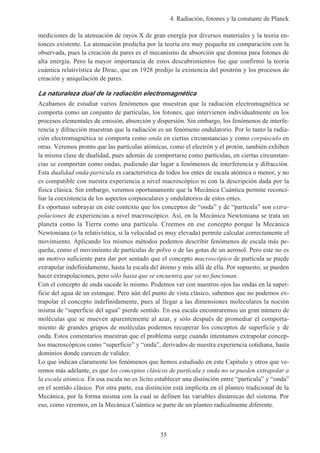4. Radiación, fotones y la constante de Planck
35
mediciones de la atenuación de rayos X de gran energía por diversos materiales y la teoría en-
tonces existente. La atenuacíón predicha por la teoría era muy pequeña en comparación con la
observada, pues la creación de pares es el mecanismo de absorción que domina para fotones de
alta energía. Pero la mayor importancia de estos descubrimientos fue que confirmó la teoría
cuántica relativística de Dirac, que en 1928 predijo la existencia del positrón y los procesos de
creación y aniquilación de pares.
La naturaleza dual de la radiación electromagnética
Acabamos de estudiar varios fenómenos que muestran que la radiación electromagnética se
comporta como un conjunto de partículas, los fotones, que intervienen individualmente en los
procesos elementales de emisión, absorción y dispersión. Sin embargo, los fenómenos de interfe-
rencia y difracción muestran que la radiación es un fenómeno ondulatorio. Por lo tanto la radia-
ción electromagnética se comporta como onda en ciertas circunstancias y como corpúsculo en
otras. Veremos pronto que las partículas atómicas, como el electrón y el protón, también exhiben
la misma clase de dualidad, pues además de comportarse como partículas, en ciertas circunstan-
cias se comportan como ondas, pudiendo dar lugar a fenómenos de interferencia y difracción.
Esta dualidad onda-partícula es característica de todos los entes de escala atómica o menor, y no
es compatible con nuestra experiencia a nivel macroscópico ni con la descripción dada por la
física clásica. Sin embargo, veremos oportunamente que la Mecánica Cuántica permite reconci-
liar la coexistencia de los aspectos corpusculares y ondulatorios de estos entes.
Es oportuno subrayar en este contexto que los conceptos de “onda” y de “partícula” son extra-
polaciones de experiencias a nivel macroscópico. Así, en la Mecánica Newtoniana se trata un
planeta como la Tierra como una partícula. Creemos en ese concepto porque la Mecánica
Newtoniana (o la relativística, si la velocidad es muy elevada) permite calcular correctamente el
movimiento. Aplicando los mismos métodos podemos describir fenómenos de escala más pe-
queña, como el movimiento de partículas de polvo o de las gotas de un aerosol. Pero este no es
un motivo suficiente para dar por sentado que el concepto macroscópico de partícula se puede
extrapolar indefinidamente, hasta la escala del átomo y más allá de ella. Por supuesto, se pueden
hacer extrapolaciones, pero sólo hasta que se encuentra que ya no funcionan.
Con el concepto de onda sucede lo mismo. Podemos ver con nuestros ojos las ondas en la super-
ficie del agua de un estanque. Pero aún del punto de vista clásico, sabemos que no podemos ex-
trapolar el concepto indefinidamente, pues al llegar a las dimensiones moleculares la noción
misma de “superficie del agua” pierde sentido. En esa escala encontraremos un gran número de
moléculas que se mueven aparentemente al azar, y sólo después de promediar el comporta-
miento de grandes grupos de moléculas podemos recuperar los conceptos de superficie y de
onda. Estos comentarios muestran que el problema surge cuando intentamos extrapolar concep-
tos macroscópicos como “superficie” y “onda”, derivados de nuestra experiencia cotidiana, hasta
dominios donde carecen de validez.
Lo que indican claramente los fenómenos que hemos estudiado en este Capítulo y otros que ve-
remos más adelante, es que los conceptos clásicos de partícula y onda no se pueden extrapolar a
la escala atómica. En esa escala no es lícito establecer una distinción entre “partícula” y “onda”
en el sentido clásico. Por otra parte, esa distinción está implícita en el planteo tradicional de la
Mecánica, por la forma misma con la cual se definen las variables dinámicas del sistema. Por
eso, como veremos, en la Mecánica Cuántica se parte de un planteo radicalmente diferente.
 