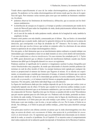 4. Radiación, fotones y la constante de Planck
36
Yendo ahora específicamente al caso de las ondas electromagnéticas, podemos decir lo si-
guiente. No podemos ver las ondas electromagnéticas del mismo modo que las olas en la super-
ficie del agua. Pero tenemos varias razones para creer que son también un fenómeno ondulato-
rio. En efecto:
• podemos observar los fenómenos de interferencia y difracción, que se asocian con los fenó-
menos ondulatorios;
• la distribución de energía en el espacio y el tiempo se predice correctamente por medio de la
teoría de Maxwell para todas las longitudes de onda, desde prácticamente infinito hasta alre-
dedor de unos 0.02 Å;
• en el caso de las ondas de radio podemos medir, además de la longitud de onda, también la
amplitud y la fase.
Veamos estos puntos con más detalle, comenzando por el último. Hay un límite a la intensidad
más pequeña que se puede medir, dado por la agitación térmica de las molécula en la antena de
detección, que corresponde a un flujo de alrededor de 1010
fotones/s. Por lo tanto, el último
punto nos dice que muchos fotones que actúan en conjunto sobre los electrones de una antena
tienen la apariencia de un campo electromagnético clásico.
Por otra parte, es fácil demostrar que en un interferómetro óptico ordinario se puede trabajar con
intensidades que corresponden a tener en un dado instante un único fotón dentro del instrumento.
Y en esas condiciones se observa interferencia. Un caso extremo fue estudiado por G. I. Taylor
en 1909, quien demostró que se obtiene el patrón de interferencia habitual, usando una fuente
luminosa tan débil que la fotografía demoró tres meses en registrarse.
Podemos analizar el significado de lo anterior si imaginamos sustituir la placa fotográfica por
varios fotoelectrodos muy pequeños, de modo que detectando el electrón emitido podemos de-
terminar en cuál de ellos incidió el fotón. La energía luminosa total captada por cualquier de-
tector es proporcional al número de fotones que llegaron al mismo. Si se efectúa ese experi-
mento, se encuentra que a medida que transcurre el tiempo, el número de fotones que se registra
en cada detector tiende al valor de la intensidad que predice la teoría ondulatoria. Pero esto es
cierto sólo en promedio, y si el número total de fotones es pequeño pueden ocurrir grandes fluc-
tuaciones. Por otra parte, cada fotón individual llega a un sólo detector.
La figura de interferencia dada por dos rendijas depende de que la luz pase por ambas (esto se
comprueba tapando una de ellas). El hecho que cuando la luz atraviesa ambas rendijas se pro-
duce interferencia demostró que es un fenómeno ondulatorio y por ese motivo se descartó la teo-
ría corpuscular de Newton. Significa ésto que los fotones se pueden dividir en dos? Recordemos
que por nuestro aparato pasa un sólo fotón por vez. Podemos salir de dudas, poniendo un detec-
tor detrás de cada rendija. Si hacemos eso no veremos más la figura de interferencia, pero po-
dremos determinar si el fotón pasa por una sola rendija o por ambas. Lo que resulta es que el
fotón pasa o por una rendija, o por la otra, y no por ambas a la vez. Por lo tanto, el fotón no se
divide. Sin embargo, si el fotón no pasa por ambas rendijas, ¿cómo hace para interferir consigo
mismo?
Una pista para resolver este dilema consiste en pensar que la onda electromagnética nos dice
algo, no acerca de dónde está exactamente el fotón, sino acerca de la probabilidad de encon-
trarlo en determinado sitio. Si suponemos que esa probabilidad está relacionada con la intensi-
dad de la onda, se resuelve el problema. En el Capítulo 15 se muestra como el comportamiento
dual onda-corpúsculo de la radiación queda incorporado al formalismo de la Mecánica Cuántica.
 