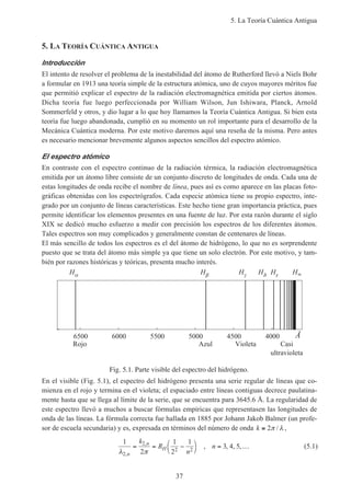 5. La Teoría Cuántica Antigua
37
5. LA TEORÍA CUÁNTICA ANTIGUA
Introducción
El intento de resolver el problema de la inestabilidad del átomo de Rutherford llevó a Niels Bohr
a formular en 1913 una teoría simple de la estructura atómica, uno de cuyos mayores méritos fue
que permitió explicar el espectro de la radiación electromagnética emitida por ciertos átomos.
Dicha teoría fue luego perfeccionada por William Wilson, Jun Ishiwara, Planck, Arnold
Sommerfeld y otros, y dio lugar a lo que hoy llamamos la Teoría Cuántica Antigua. Si bien esta
teoría fue luego abandonada, cumplió en su momento un rol importante para el desarrollo de la
Mecánica Cuántica moderna. Por este motivo daremos aquí una reseña de la misma. Pero antes
es necesario mencionar brevemente algunos aspectos sencillos del espectro atómico.
El espectro atómico
En contraste con el espectro continuo de la radiación térmica, la radiación electromagnética
emitida por un átomo libre consiste de un conjunto discreto de longitudes de onda. Cada una de
estas longitudes de onda recibe el nombre de línea, pues así es como aparece en las placas foto-
gráficas obtenidas con los espectrógrafos. Cada especie atómica tiene su propio espectro, inte-
grado por un conjunto de líneas características. Este hecho tiene gran importancia práctica, pues
permite identificar los elementos presentes en una fuente de luz. Por esta razón durante el siglo
XIX se dedicó mucho esfuerzo a medir con precisión los espectros de los diferentes átomos.
Tales espectros son muy complicados y generalmente constan de centenares de líneas.
El más sencillo de todos los espectros es el del átomo de hidrógeno, lo que no es sorprendente
puesto que se trata del átomo más simple ya que tiene un solo electrón. Por este motivo, y tam-
bién por razones históricas y teóricas, presenta mucho interés.
Fig. 5.1. Parte visible del espectro del hidrógeno.
400045005000550060006500
Rojo Azul Violeta Casi
ultravioleta
H H H H H H
Å
En el visible (Fig. 5.1), el espectro del hidrógeno presenta una serie regular de líneas que co-
mienza en el rojo y termina en el violeta; el espaciado entre líneas contiguas decrece paulatina-
mente hasta que se llega al límite de la serie, que se encuentra para 3645.6 Å. La regularidad de
este espectro llevó a muchos a buscar fórmulas empíricas que representasen las longitudes de
onda de las líneas. La fórmula correcta fue hallada en 1885 por Johann Jakob Balmer (un profe-
sor de escuela secundaria) y es, expresada en términos del número de onda k ≡ 2π λ/ ,
1
2
1
2
1
3 4 5
2
2
2 2λ π,
,
, , , ,
n
n
H
k
R
n
n= = −



= … (5.1)
 