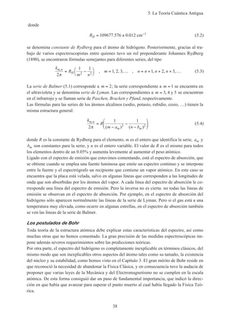 5. La Teoría Cuántica Antigua
38
donde
RH = ± −
109677 576 0 012 1
. . cm (5.2)
se denomina constante de Rydberg para el átomo de hidrógeno. Posteriormente, gracias al tra-
bajo de varios espectroscopistas entre quienes tuvo un rol preponderante Johannes Rydberg
(1890), se encontraron fórmulas semejantes para diferentes series, del tipo
k
R
m n
m n n n nm n
H
,
, , , , , , , ,
2
1 1
1 2 3 1 2 32 2π
= −



= … = + + + … (5.3)
La serie de Balmer (5.1) corresponde a m = 2; la serie correspondiente a m = 1 se encuentra en
el ultravioleta y se denomina serie de Lyman. Las correspondientes a m = 3 4 5, y se encuentran
en el infrarrojo y se llaman serie de Paschen, Brackett y Pfund, respectivamente.
Las fórmulas para las series de los átomos alcalinos (sodio, potasio, rubidio, cesio, …) tienen la
misma estructura general:
k
R
m a n b
m n
m m
,
( ) ( )2
1 1
2 2π
=
−
−
−





 (5.4)
donde R es la constante de Rydberg para el elemento, m es el entero que identifica la serie, am y
bm son constantes para la serie, y n es el entero variable. El valor de R es el mismo para todos
los elementos dentro de un 0.05% y aumenta levemente al aumentar el peso atómico.
Ligado con el espectro de emisión que estuvimos comentando, está el espectro de absorción, que
se obtiene cuando se emplea una fuente luminosa que emite un espectro continuo y se interpone
entre la fuente y el espectrógrafo un recipiente que contiene un vapor atómico. En este caso se
encuentra que la placa está velada, salvo en algunas líneas que corresponden a las longitudes de
onda que son absorbidas por los átomos del vapor. A cada línea del espectro de absorción le co-
rresponde una línea del espectro de emisión. Pero la inversa no es cierta: no todas las líneas de
emisión se observan en el espectro de absorción. Por ejemplo, en el espectro de absorción del
hidrógeno sólo aparecen normalmente las líneas de la serie de Lyman. Pero si el gas está a una
temperatura muy elevada, como ocurre en algunas estrellas, en el espectro de absorción también
se ven las líneas de la serie de Balmer.
Los postulados de Bohr
Toda teoría de la estructura atómica debe explicar estas características del espectro, así como
muchas otras que no hemos comentado. La gran precisión de las medidas espectroscópicas im-
pone además severos requerimientos sobre las predicciones teóricas.
Por otra parte, el espectro del hidrógeno es completamente inexplicable en términos clásicos, del
mismo modo que son inexplicables otros aspectos del átomo tales como su tamaño, la existencia
del núcleo y su estabilidad, como hemos visto en el Capítulo 3. El gran mérito de Bohr reside en
que reconoció la necesidad de abandonar la Física Clásica, y en consecuencia tuvo la audacia de
proponer que varias leyes de la Mecánica y del Electromagnetismo no se cumplen en la escala
atómica. De esta forma consiguió dar un paso de fundamental importancia, que indicó la direc-
ción en que había que avanzar para superar el punto muerto al cual había llegado la Física Teó-
rica.
 