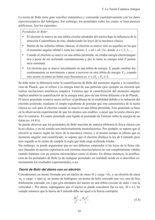 5. La Teoría Cuántica Antigua
39
La teoría de Bohr tiene gran sencillez matemática y concuerda cuantitativamente con los datos
espectroscópicos del hidrógeno. Sin embargo, los postulados sobre los cuales se basa parecen
artificiosos. Son los siguientes:
Postulados de Bohr:
• El electrón se mueve en una órbita circular alrededor del núcleo bajo la influencia de la
atracción Coulombiana de éste, obedeciendo las leyes de la mecánica clásica.
• Dentro de las infinitas órbitas clásicas, el electrón se mueve sólo en aquellas en las que
el momento angular orbital L tiene los valores L n nh= =h / 2π , donde n = …1 2 3, , , .
• Cuando el electrón se mueve en una órbita permitida, no irradia energía electromagné-
tica a pesar de ser acelerado constantemente y por lo tanto su energía total E perma-
nece constante.
• Un electrón que se mueve inicialmente en una órbita de energía Ei puede cambiar dis-
continuamente su movimiento y pasar a moverse en otra órbita de energía Ef ; cuando
esto ocurre se emite un fotón cuya frecuencia es ν = −( )/E E hi f .
Se debe notar la diferencia entre la cuantificación de Bohr del momento angular y la cuantifica-
ción de Planck, que se refiere a la energía total de una partícula (por ejemplo un electrón que
realiza oscilaciones armónicas simples). Veremos que la cuantificación del momento angular
implica también la cuantificación de la energía total, pero de una forma diferente a la de Planck.
El tercer postulado resuelve manu militari el problema de la estabilidad debido a la radiación del
electrón acelerado, mediante el simple expediente de postular que esta característica de la teoría
clásica no vale para el electrón cuando se mueve en una órbita permitida. Este postulado se basa
en la observación experimental de que los átomos son estables, a pesar que la teoría clásica pre-
dice lo contrario. El cuarto postulado está ligado al postulado de Einstein sobre la energía de un
fotón (ec. (4.41)).
Se puede observar que los postulados de Bohr mezclan de manera arbitraria la física clásica con
la no clásica, y en tal sentido son intelectualmente insatisfactorios. Por ejemplo, se supone que el
electrón se mueve según las leyes de la mecánica clásica, y al mismo tiempo se afirma que su
momento angular está cuantificado; se supone que el electrón obedece la ley de Coulomb, pero
acto seguido se lo exime de cumplir la regla que toda carga acelerada irradia.
Sin embargo, se puede argumentar que no nos debemos sorprender si las leyes de la física clá-
sica (basadas en nuestra experiencia con sistemas macroscópicos) no son completamente válidas
cuando tratamos con un sistema microscópico como el átomo. En última instancia, la justifica-
ción de los postulados de Bohr (y de cualquier postulado, en realidad) reside en si describen co-
rrectamente los resultados experimentales, o no.
Teoría de Bohr del átomo con un electrón
Consideremos un átomo formado por un núcleo de masa M y carga +Ze, y un electrón de masa
me y carga –e (por ej. un átomo de hidrógeno, un átomo de helio ionizado una vez, uno de litio
doblemente ionizado, etc.) que gira alrededor del núcleo en una órbita circular de radio r con la
velocidad v. Por ahora, supongamos que el núcleo se puede considerar fijo (o sea, M = ∞). Se
cumple entonces que la fuerza de Coulomb debe ser igual a la fuerza centrípeta:
Ze
r
m v
r
e
2
2
2
= (5.5)
 