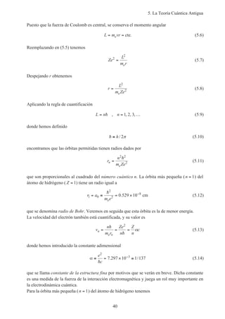5. La Teoría Cuántica Antigua
40
Puesto que la fuerza de Coulomb es central, se conserva el momento angular
L m vre= = cte. (5.6)
Reemplazando en (5.5) tenemos
Ze
L
m re
2
2
= (5.7)
Despejando r obtenemos
r
L
m Zee
=
2
2 (5.8)
Aplicando la regla de cuantificación
L n n= = …h , , , ,1 2 3 (5.9)
donde hemos definido
h ≡ h/ 2π (5.10)
encontramos que las órbitas permitidas tienen radios dados por
r
n
m Ze
n
e
=
2 2
2
h
(5.11)
que son proporcionales al cuadrado del número cuántico n. La órbita más pequeña (n = 1) del
átomo de hidrógeno ( Z = 1) tiene un radio igual a
r a
m ee
1 0
2
2
8
0 529 10= ≡ = × −h
. cm (5.12)
que se denomina radio de Bohr. Veremos en seguida que esta órbita es la de menor energía.
La velocidad del electrón también está cuantificada, y su valor es
v
n
m r
Ze
n
Z
n
cn
e n
= = =
h
h
2
α (5.13)
donde hemos introducido la constante adimensional
α ≡ = × ≅−e
c
2
3
7 297 10 1 137
h
. / (5.14)
que se llama constante de la estructura fina por motivos que se verán en breve. Dicha constante
es una medida de la fuerza de la interacción electromagnética y juega un rol muy importante en
la electrodinámica cuántica.
Para la órbita más pequeña (n = 1) del átomo de hidrógeno tenemos
 