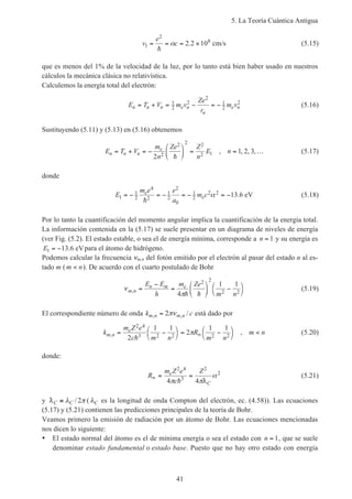 5. La Teoría Cuántica Antigua
41
v
e
c1
2
8
2 2 10= = = ×
h
α . cm/s (5.15)
que es menos del 1% de la velocidad de la luz, por lo tanto está bien haber usado en nuestros
cálculos la mecánica clásica no relativística.
Calculemos la energía total del electrón:
E T V m v
Ze
r
m vn n n e n
n
e n= + = − = −1
2
2
2
1
2
2
(5.16)
Sustituyendo (5.11) y (5.13) en (5.16) obtenemos
E T V
m
n
Ze Z
n
E nn n n
e
= + = −





 = = …
2
1 2 32
2 2 2
2 1
h
, , , , (5.17)
donde
E
m e e
a
m ce
e1
1
2
4
2
1
2
2
0
1
2
2 2 13 6= − = − = − = −
h
α . eV (5.18)
Por lo tanto la cuantificación del momento angular implica la cuantificación de la energía total.
La información contenida en la (5.17) se suele presentar en un diagrama de niveles de energía
(ver Fig. (5.2). El estado estable, o sea el de energía mínima, corresponde a n = 1 y su energía es
E1 13 6= − . eVpara el átomo de hidrógeno.
Podemos calcular la frecuencia νm,n del fotón emitido por el electrón al pasar del estado n al es-
tado m ( m n< ). De acuerdo con el cuarto postulado de Bohr
ν
π
m n
n m eE E
h
m Ze
m n
, =
−
=





 −


4
1 12 2
2 2h h
(5.19)
El correspondiente número de onda k cm n m n, , /= 2πν está dado por
k
m Z e
c m n
R
m n
m nm n
e
, ,= −



= −



<∞
2 4
3 2 2 2 22
1 1
2
1 1
h
π (5.20)
donde:
R
m Z e
c
Ze
C
∞ = =
2 4
3
2
2
4 4π π
α
h D
(5.21)
y DC C≡ λ π/ 2 ( λC es la longitud de onda Compton del electrón, ec. (4.58)). Las ecuaciones
(5.17) y (5.21) contienen las predicciones principales de la teoría de Bohr.
Veamos primero la emisión de radiación por un átomo de Bohr. Las ecuaciones mencionadas
nos dicen lo siguiente:
• El estado normal del átomo es el de mínima energía o sea el estado con n = 1, que se suele
denominar estado fundamental o estado base. Puesto que no hay otro estado con energía
 