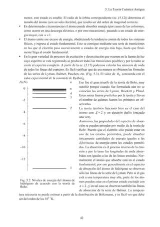 5. La Teoría Cuántica Antigua
42
menor, este estado es estable. El radio de la órbita correspondiente (ec. (5.12)) determina el
tamaño del átomo (con un solo electrón), que resulta ser del orden de magnitud correcto.
• En determinadas circunstancias el átomo puede absorber energía (por causa de las colisiones,
como ocurre en una descarga eléctrica, o por otro mecanismo), pasando a un estado de ener-
gía mayor, con n > 1.
• El átomo emite ese exceso de energía, obedeciendo la tendencia común de todos los sistemas
físicos, y regresa al estado fundamental. Esto se consigue mediante una serie de transiciones
en las que el electrón pasa sucesivamente a estados de energía más baja, hasta que final-
mente llega al estado fundamental.
• En la gran variedad de procesos de excitación y desexcitación que ocurren en la fuente de luz
cuyo espectro se está registrando se producen todas las transiciones posibles y por lo tanto se
emite el espectro completo. A partir de la ec. (5.17) podemos calcular los números de onda
de todas las líneas del espectro. Es fácil verificar que de esa manera se obtienen las fórmulas
de las series de Lyman, Balmer, Paschen, etc. (Fig. 5.3). El valor de R∞ concuerda con el
valor experimental de la constante de Rydberg.
Ese fue el gran triunfo de la teoría de Bohr, muy
notable porque cuando fue formulada aún no se
conocían las series de Lyman, Brackett y Pfund.
Estas series fueron predichas por la teoría y llevan
el nombre de quienes fueron los primeros en ob-
servarlas.
La teoría también funcionó bien en el caso del
átomo con Z = 2 y un electrón (helio ionizado
una vez).
Asimismo, las propiedades del espectro de absor-
ción se pueden entender por medio de la teoría de
Bohr. Puesto que el electrón sólo puede estar en
uno de los estados permitidos, puede absorber
únicamente cantidades de energía iguales a las
diferencias de energía entre los estados permiti-
dos. La absorción es el proceso inverso de la emi-
sión y por lo tanto las longitudes de onda absor-
bidas son iguales a las de las líneas emitidas. Nor-
malmente el átomo que absorbe está en el estado
fundamental; por eso generalmente en el espectro
de absorción del átomo de hidrógeno se observan
sólo las líneas de la serie de Lyman. Pero si el gas
está a una temperatura muy alta, parte de los áto-
mos pueden estar en el primer estado excitado con
n = 2, y en tal caso se observan también las líneas
de absorción de la serie de Balmer. La tempera-
tura necesaria se puede estimar a partir de la distribución de Boltzmann, y es fácil ver que debe
ser del orden de los 105
˚K.
Fig. 5.2. Niveles de energía del átomo de
hidrógeno de acuerdo con la teoría de
Bohr.
E(eV)
–12
–10
–8
–6
–4
–2
0
1
2
3
4
n
 