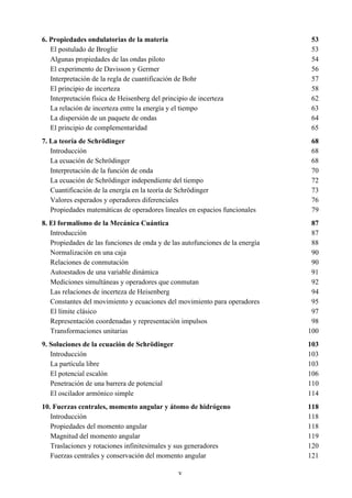v
6. Propiedades ondulatorias de la materia 53
El postulado de Broglie 53
Algunas propiedades de las ondas piloto 54
El experimento de Davisson y Germer 56
Interpretación de la regla de cuantificación de Bohr 57
El principio de incerteza 58
Interpretación física de Heisenberg del principio de incerteza 62
La relación de incerteza entre la energía y el tiempo 63
La dispersión de un paquete de ondas 64
El principio de complementaridad 65
7. La teoría de Schrödinger 68
Introducción 68
La ecuación de Schrödinger 68
Interpretación de la función de onda 70
La ecuación de Schrödinger independiente del tiempo 72
Cuantificación de la energía en la teoría de Schrödinger 73
Valores esperados y operadores diferenciales 76
Propiedades matemáticas de operadores lineales en espacios funcionales 79
8. El formalismo de la Mecánica Cuántica 87
Introducción 87
Propiedades de las funciones de onda y de las autofunciones de la energía 88
Normalización en una caja 90
Relaciones de conmutación 90
Autoestados de una variable dinámica 91
Mediciones simultáneas y operadores que conmutan 92
Las relaciones de incerteza de Heisenberg 94
Constantes del movimiento y ecuaciones del movimiento para operadores 95
El límite clásico 97
Representación coordenadas y representación impulsos 98
Transformaciones unitarias 100
9. Soluciones de la ecuación de Schrödinger 103
Introducción 103
La partícula libre 103
El potencial escalón 106
Penetración de una barrera de potencial 110
El oscilador armónico simple 114
10. Fuerzas centrales, momento angular y átomo de hidrógeno 118
Introducción 118
Propiedades del momento angular 118
Magnitud del momento angular 119
Traslaciones y rotaciones infinitesimales y sus generadores 120
Fuerzas centrales y conservación del momento angular 121
 