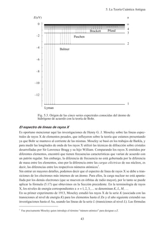 5. La Teoría Cuántica Antigua
43
Fig. 5.3. Origen de las cinco series espectrales conocidas del átomo de
hidrógeno de acuerdo con la teoría de Bohr.
E(eV)
–12
–10
–8
–6
–4
–2
0
1
2
3
4
n
Lyman
Balmer
Brackett
Paschen
Pfund
El espectro de líneas de rayos X
Es oportuno mencionar aquí las investigaciones de Henry G. J. Moseley sobre las líneas espec-
trales de rayos X de elementos pesados, que influyeron sobre la teoría que estamos presentando
ya que Bohr se mantuvo al corriente de las mismas. Moseley se basó en los trabajos de Barkla, y
para medir las longitudes de onda de los rayos X utilizó las técnicas de difracción sobre cristales
desarrolladas por Sir Lawrence Bragg y su hijo William. Comparando los rayos X emitidos por
diferentes elementos, encontró que tienen frecuencias características que varían de acuerdo con
un patrón regular. Sin embargo, la diferencia de frecuencia no está gobernada por la diferencia
de masa entre los elementos, sino por la diferencia entre las cargas eléctricas de sus núcleos, es
decir, las diferencias entre los respectivos números atómicos1
.
Sin entrar en mayores detalles, podemos decir que el espectro de línea de rayos X se debe a tran-
siciones de los electrones más internos de un átomo. Para ellos, la carga nuclear no está apanta-
llada por los demás electrones (que se mueven en órbitas de radio mayor), por lo tanto se puede
aplicar la fórmula (5.17) que obtuvimos en la Sección precedente. En la terminología de rayos
X, los niveles de energía correspondientes a n = …1 2 3, , , se denominan K, L, M, …
En su primer experimento de 1913, Moseley estudió los rayos X de la serie K (asociada con las
transiciones al nivel de energía K) para los elementos hasta el Zn y el año siguiente extendió sus
investigaciones hasta el Au, usando las líneas de la serie L (transiciones al nivel L). Las fórmulas
1
Fue precisamente Moseley quien introdujo el término “número atómico” para designar a Z.
 