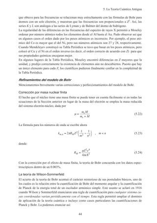 5. La Teoría Cuántica Antigua
44
que obtuvo para las frecuencias se relacionan muy estrechamente con las fórmulas de Bohr para
átomos con un solo electrón, y muestran que las frecuencias son proporcionales a Z2
. Así, las
series K y L son análogas a las series de Lyman y de Balmer del átomo de hidrógeno.
La regularidad de las diferencias en las frecuencias del espectro de rayos X permitió a Moseley
ordenar por número atómico todos los elementos desde el Al hasta el Au. Pudo observar así que
en algunos casos el orden dado por los pesos atómicos es incorrecto. Por ejemplo, el peso ató-
mico del Co es mayor que el del Ni, pero sus números atómicos son 27 y 28, respectivamente.
Cuando Mendeleyev construyó su Tabla Periódica se tuvo que basar en los pesos atómicos, pero
colocó al Cu y el Ni en el orden inverso (es decir, el orden correcto de acuerdo con Z) para que
sus propiedades químicas encajaran mejor.
En algunos lugares de la Tabla Periódica, Moseley encontró diferencias en Z mayores que la
unidad, y predijo correctamente la existencia de elementos aún no descubiertos. Puesto que hay
un único elemento para cada Z, los científicos pudieron finalmente confiar en la completitud de
la Tabla Periódica.
Refinamientos del modelo de Bohr
Mencionaremos brevemente varias correcciones y perfeccionamientos del modelo de Bohr.
Corrección por masa nuclear finita
El hecho que el núcleo tiene una masa finita se puede tener en cuenta fácilmente si en todas las
ecuaciones de la Sección anterior en lugar de la masa del electrón se emplea la masa reducida
del sistema electrón-núcleo, dada por
µ =
+
m M
m M
e
e
(5.22)
La fórmula para los números de onda se escribe ahora
k R Z
m n
m nm n M, ,= −



<2
1 12
2 2
π (5.23)
donde:
R
Z e
c
M =
µ
π
2 4
3
4 h
(5.24)
Con la corrección por el efecto de masa finita, la teoría de Bohr concuerda con los datos espec-
troscópicos dentro de un 0.003%.
La teoría de Wilson-Sommerfeld
El acierto de la teoría de Bohr acentuó el carácter misterioso de sus postulados básicos, uno de
los cuales es la relación entre la cuantificación de Bohr del momento angular y la cuantificación
de Planck de la energía total de un oscilador armónico simple. Este asunto se aclaró en 1916
cuando Wilson y Sommerfeld enunciaron una regla de cuantificación para cualquier sistema cu-
yas coordenadas varían periódicamente con el tiempo. Esta regla permitió ampliar el dominio
de aplicación de la teoría cuántica e incluye como casos particulares las cuantificaciones de
Planck y Bohr. La podemos enunciar así:
 