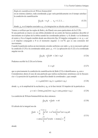 5. La Teoría Cuántica Antigua
45
Regla de cuantificación de Wilson-Sommerfeld:
en un sistema cuántico, toda coordenada q que varía periódicamente en el tiempo satisface
la condición de cuantificación
p dq n h nq q q∫ = = …, , , ,1 2 3 (5.25)
donde pq es el impulso asociado a q, y la integración se efectúa sobre un período.
Vamos a verificar que las reglas de Bohr y de Planck son casos particulares de la (5.28).
Si una partícula se mueve en una órbita alrededor de un centro de fuerzas podemos describir el
movimiento en el plano de la órbita usando las coordenadas polares r y θ, donde r es la distancia
al centro y θ es el ángulo medido desde una dirección fija. El impulso conjugado a r es p mrr = ˙
y el impulso conjugado a θ es el momento angular L mr= 2 ˙θ, que es una constante del
movimiento.
Cuando la partícula realiza un movimiento circular uniforme con radio r0 no es necesario aplicar
la condición (5.25) a la coordenada radial, pues pr = 0. La aplicación de (5.22) a la coordenada
angular nos da
p dq Ld L n hq∫ = ∫ = =θ π θ2 (5.26)
Podemos escribir la (5.26) en la forma
L n= θh (5.27)
que es precisamente la condición de cuantificación de Bohr (5.9) si identificamos nθ con n.
Consideremos ahora el caso de una partícula que realiza oscilaciones armónicas con la frecuen-
cia ν. La posición de la partícula se especifica dando la coordenada x, que cumple
x x t x t= + = +0 0 0 02sen sen( ) ( )πν ϕ ω ϕ (5.28)
donde x0 es la amplitud de la oscilación y ϕ0 es la fase inicial. El impulso de la partícula es
p mx mx t mx t= = + = +˙ ( ) ( )2 20 0 0 0πν πν ϕ ω ω ϕcos cos (5.29)
La condición de Wilson-Sommerfeld nos dice entonces
p dq pdx nhq∫ = ∫ = (5.30)
El cálculo de la integral nos da
pdx
m
p dt mx t dt
mx d mx
E
T T
∫ = ∫ = +∫
= ∫ = =
=
1 2
0
2
2
0
2
0
0
0
2
0
2
0
2
π ω
π
ω ω ϕ
ω α α πω
ν
/
( )
( )
cos
cos
2
2
(5.31)
donde
 