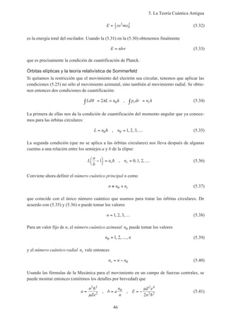 5. La Teoría Cuántica Antigua
46
E mx= 1
2
2
0
2
ω (5.32)
es la energía total del oscilador. Usando la (5.31) en la (5.30) obtenemos finalmente
E nh= ν (5.33)
que es precisamente la condición de cuantificación de Planck.
Órbitas elípticas y la teoría relativística de Sommerfeld
Si quitamos la restricción que el movimiento del electrón sea circular, tenemos que aplicar las
condiciones (5.25) no sólo al movimiento azimutal, sino también al movimiento radial. Se obtie-
nen entonces dos condiciones de cuantificación:
Ld L n h p dr n hr rθ π θ∫ = = ∫ =2 , (5.34)
La primera de ellas nos da la condición de cuantificación del momento angular que ya conoce-
mos para las órbitas circulares:
L n n= = …θ θh , , , ,1 2 3 (5.35)
La segunda condición (que no se aplica a las órbitas circulares) nos lleva después de algunas
cuentas a una relación entre los semiejes a y b de la elipse:
L
a
b
n nr r−



= = …1 0 1 2h , , , , (5.36)
Conviene ahora definir el número cuántico principal n como
n n nr≡ +θ (5.37)
que coincide con el único número cuántico que usamos para tratar las órbitas circulares. De
acuerdo con (5.35) y (5.36) n puede tomar los valores
n = …1 2 3, , , (5.38)
Para un valor fijo de n, el número cuántico azimutal nθ puede tomar los valores
n nθ = …1 2, , , (5.39)
y el número cuántico radial nr vale entonces
n n nr = − θ (5.40)
Usando las fórmulas de la Mecánica para el movimiento en un campo de fuerzas centrales, se
puede mostrar entonces (omitimos los detalles por brevedad) que
a
n
Ze
=
2 2
2
h
µ
, b a
n
n
= θ , E
Z e
n
= −
µ 2 4
2 2
2 h
(5.41)
 