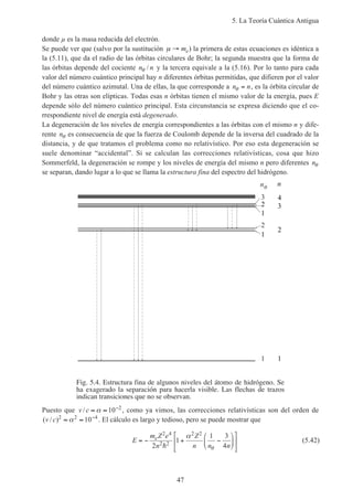 5. La Teoría Cuántica Antigua
47
donde µ es la masa reducida del electrón.
Se puede ver que (salvo por la sustitución µ → me) la primera de estas ecuaciones es idéntica a
la (5.11), que da el radio de las órbitas circulares de Bohr; la segunda muestra que la forma de
las órbitas depende del cociente n nθ / y la tercera equivale a la (5.16). Por lo tanto para cada
valor del número cuántico principal hay n diferentes órbitas permitidas, que difieren por el valor
del número cuántico azimutal. Una de ellas, la que corresponde a n nθ = , es la órbita circular de
Bohr y las otras son elípticas. Todas esas n órbitas tienen el mismo valor de la energía, pues E
depende sólo del número cuántico principal. Esta circunstancia se expresa diciendo que el co-
rrespondiente nivel de energía está degenerado.
La degeneración de los niveles de energía correspondientes a las órbitas con el mismo n y dife-
rente nθ es consecuencia de que la fuerza de Coulomb depende de la inversa del cuadrado de la
distancia, y de que tratamos el problema como no relativístico. Por eso esta degeneración se
suele denominar “accidental”. Si se calculan las correcciones relativísticas, cosa que hizo
Sommerfeld, la degeneración se rompe y los niveles de energía del mismo n pero diferentes nθ
se separan, dando lugar a lo que se llama la estructura fina del espectro del hidrógeno.
Fig. 5.4. Estructura fina de algunos niveles del átomo de hidrógeno. Se
ha exagerado la separación para hacerla visible. Las flechas de trazos
indican transiciones que no se observan.
1
2
3
n
1
2
3
4
n
2
1
1
Puesto que v c/ ≈ ≈ −
α 10 2
, como ya vimos, las correcciones relativísticas son del orden de
( / )v c 2 2 4
10≈ ≈ −
α . El cálculo es largo y tedioso, pero se puede mostrar que
E
m Z e
n
Z
n n n
e
= − + −












2 4
2 2
2 2
2
1
1 3
4h
α
θ
(5.42)
 