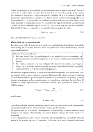 5. La Teoría Cuántica Antigua
48
Vemos entonces que la separación de los niveles degenerados es proporcional a α2
. Ese es el
motivo por el cual α recibió el nombre de constante de la estructura fina, aunque como veremos
más adelante su significado es mucho más general. En la Fig. 5.4 se ve la estructura fina de los
primeros niveles del átomo de hidrógeno. Las flechas indican las transiciones que producen las
líneas espectrales. Las que se observan en el espectro están indicadas con líneas llenas, y con
líneas punteadas se indican transiciones que no se observan experimentalmente. Los números de
onda de las líneas, calculadas a partir de la (5.42), concuerdan muy bien con los observados.
Examinando la figura se ve que sólo se producen las transiciones para las cuales
∆n n nf iθ θ θ≡ − = ±1 (5.43)
La ec. (5.43) se denomina regla de selección.
El principio de correspondencia
La existencia de reglas de selección no se explica por medio de la teoría que hemos desarrollado
hasta ahora y por ese motivo, buscando darles una justificación teórica, Bohr introdujo en 1923
un postulado adicional:
Principio de correspondencia:
• Para todo sistema físico, las predicciones de la teoría cuántica deben corresponder a las
predicciones clásicas para valores grandes de los números cuánticos que especifican al
sistema.
• Una regla de selección vale para cualquier valor del número cuántico n correspon-
diente. Por lo tanto toda regla de selección que se aplica en el límite clásico (n grande)
se aplica también en el dominio cuántico (n pequeño).
Es obvio que las predicciones de la teoría cuántica deben corresponder a las predicciones clási-
cas en aquél límite en que el sistema se comporta clásicamente. La primera parte del principio de
correspondencia expresa que ese límite se encuentra en el dominio de los números cuánticos
grandes, y se apoya en hechos conocidos, como por ejemplo que la teoría de Rayleigh-Jeans del
espectro del cuerpo negro concuerda con la teoría de Planck para ν pequeño. A partir de la ec.
(4.11) se ve que
lim lim /ν νε
ν
ν→ →=
−
=0 0
1
h
e
kTh kT (5.44)
y por lo tanto
ε ν= →nh kT (5.45)
de modo que el valor promedio del número cuántico que especifica la energía de las ondas elec-
tromagnéticas de frecuencia ν debe aumentar a medida que disminuye ν.
La segunda parte del principio de correspondencia es una hipótesis razonable, pues no parece
lógico que una regla de selección valga sólo para un dominio limitado del número cuántico in-
volucrado.
A modo de ejemplo, podemos aplicar el principio de correspondencia a un oscilador armónico
simple de frecuencia ν, cargado eléctricamente. De acuerdo con la teoría cuántica los estados de
 