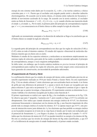 5. La Teoría Cuántica Antigua
49
energía de este sistema están dados por la ecuación E nhn = ν , y las teorías cuántica y clásica
coinciden para n → ∞. Puesto que el oscilador está cargado puede emitir o absorber radiación
electromagnética. De acuerdo con la teoría clásica, el sistema emite radiación de frecuencia ν
debido al movimiento acelerado de la carga. De acuerdo con la teoría cuántica, el oscilador
emite un fotón de frecuencia ′ = − = −ν ν( )/ ( )E E h n ni f i f cuando efectúa una transición desde
el estado ni al estado nf . Por lo tanto, la primera parte del principio de correspondencia requiere
que ′ =ν ν y en consecuencia en el límite clásico se debe cumplir la regla de selección
∆n n nemisión f i≡ − = −1 (5.46)
Aplicando un razonamiento semejante a la absorción de radiación se llega a la conclusión que en
el límite clásico se cumple la regla de selección
∆n n nabsorción f i≡ − = +1 (5.47)
La segunda parte del principio de correspondencia nos dice que las reglas de selección (5.46) y
(5.47) valen en todo el dominio cuántico. El estudio del espectro vibracional de moléculas dia-
tómicas muestra que en efecto esto es cierto.
Mediante el estudio de los espectros atómicos y moleculares se encontraron empíricamente nu-
merosas reglas de selección, gran parte de las cuales se pudieron entender aplicando el principio
de correspondencia, aunque a veces surgieron ambigüedades.
Se debe notar, sin embargo, que la teoría cuántica moderna no precisa invocar el principio de
correspondencia para explicar las reglas de selección, pues éstas surgen como consecuencia de
leyes generales de conservación, sin necesidad de postulados adicionales.
El experimento de Franck y Hertz
La confirmación directa que los estados de energía del átomo están cuantificados provino de un
sencillo experimento realizado en 1914 por James Franck y Gustav Hertz. En este experimento
(Fig. 5.5a) un cátodo caliente C emite electrones que son acelerados hacia un ánodo A en forma
de grilla por una diferencia de potencial V, y pasan a través de él para ser recogidos por una
placa colectora P, que está a un potencial V V VP r= − . El dispositivo contiene el gas o vapor de
los átomos que se quiere investigar, a baja presión. El experimento consiste en determinar la co-
rriente I debida a los electrones recogidos por la placa como función de V.
El primer experimento se realizó con vapor de Hg, y los resultados se muestran en la Fig. 5.5b.
Se observa que para V pequeño, I aumenta con V, pero cuando se llega a 4.9 V la corriente cae
abruptamente. Esto indica que cuando alcanzan una energía cinética de 4.9 eV, los electrones
comienzan bruscamente a interactuar con los átomos de Hg, y una fracción importante de ellos
pierde toda su energía cinética al excitar los átomos. Si V es apenas mayor que 4.9 V, este pro-
ceso de interacción ocurre justo delante de A y los electrones que han perdido su energía cinética
ya no la pueden recuperar en el resto de su viaje hacia el ánodo; por lo tanto son rechazados por
el potencial de frenamiento Vr y no llegan a la placa. La caída abrupta de I cuando V = 4 9. V
indica que los electrones de menos de 4.9 eV no pueden transferir su energía a los átomos de Hg.
De esto se concluye que los niveles de energía del átomo de Hg están cuantificados, y que 4.9
eV es la diferencia de energía entre el estado fundamental y el primer estado excitado.
 