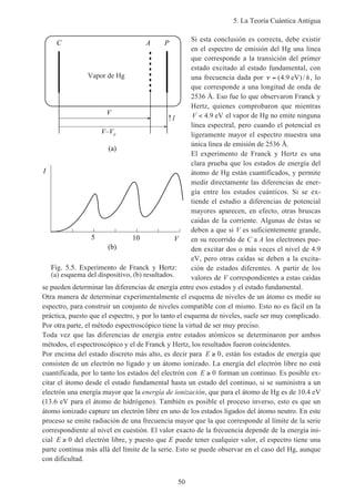 5. La Teoría Cuántica Antigua
50
Si esta conclusión es correcta, debe existir
en el espectro de emisión del Hg una línea
que corresponde a la transición del primer
estado excitado al estado fundamental, con
una frecuencia dada por ν = ( . )/4 9 eV h, lo
que corresponde a una longitud de onda de
2536 Å. Eso fue lo que observaron Franck y
Hertz, quienes comprobaron que mientras
V < 4 9. eV el vapor de Hg no emite ninguna
línea espectral, pero cuando el potencial es
ligeramente mayor el espectro muestra una
única línea de emisión de 2536 Å.
El experimento de Franck y Hertz es una
clara prueba que los estados de energía del
átomo de Hg están cuantificados, y permite
medir directamente las diferencias de ener-
gía entre los estados cuánticos. Si se ex-
tiende el estudio a diferencias de potencial
mayores aparecen, en efecto, otras bruscas
caídas de la corriente. Algunas de éstas se
deben a que si V es suficientemente grande,
en su recorrido de C a A los electrones pue-
den excitar dos o más veces el nivel de 4.9
eV, pero otras caídas se deben a la excita-
ción de estados diferentes. A partir de los
valores de V correspondientes a estas caídas
se pueden determinar las diferencias de energía entre esos estados y el estado fundamental.
Otra manera de determinar experimentalmente el esquema de niveles de un átomo es medir su
espectro, para construir un conjunto de niveles compatible con el mismo. Esto no es fácil en la
práctica, puesto que el espectro, y por lo tanto el esquema de niveles, suele ser muy complicado.
Por otra parte, el método espectroscópico tiene la virtud de ser muy preciso.
Toda vez que las diferencias de energía entre estados atómicos se determinaron por ambos
métodos, el espectroscópico y el de Franck y Hertz, los resultados fueron coincidentes.
Por encima del estado discreto más alto, es decir para E ≥ 0, están los estados de energía que
consisten de un electrón no ligado y un átomo ionizado. La energía del electrón libre no está
cuantificada, por lo tanto los estados del electrón con E ≥ 0 forman un continuo. Es posible ex-
citar el átomo desde el estado fundamental hasta un estado del continuo, si se suministra a un
electrón una energía mayor que la energía de ionización, que para el átomo de Hg es de 10.4 eV
(13.6 eV para el átomo de hidrógeno). También es posible el proceso inverso, esto es que un
átomo ionizado capture un electrón libre en uno de los estados ligados del átomo neutro. En este
proceso se emite radiación de una frecuencia mayor que la que corresponde al límite de la serie
correspondiente al nivel en cuestión. El valor exacto de la frecuencia depende de la energía ini-
cial E ≥ 0 del electrón libre, y puesto que E puede tener cualquier valor, el espectro tiene una
parte continua más allá del límite de la serie. Esto se puede observar en el caso del Hg, aunque
con dificultad.
Fig. 5.5. Experimento de Franck y Hertz:
(a) esquema del dispositivo, (b) resultados.
Vapor de Hg
I
V
V–Vr
C A P
(a)
(b)
V
I
5 10
 