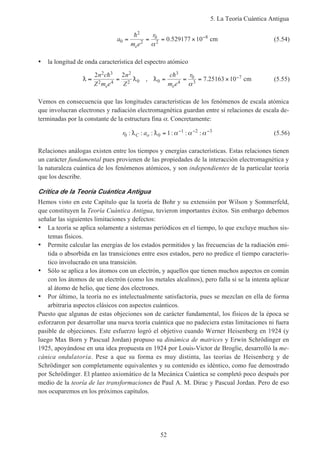 5. La Teoría Cuántica Antigua
52
a
m e
r
e
0
2
2
0
2
8
0 529177 10= = = × −h
α
. cm (5.54)
• la longitud de onda característica del espectro atómico
D
h
D D
h
≈ = = = = × −2 2
7 25163 10
2 3
2 4
2
2 0 0
3
4
0
3
7n c
Z m e
n
Z
c
m e
r
e e
,
α
. cm (5.55)
Vemos en consecuencia que las longitudes características de los fenómenos de escala atómica
que involucran electrones y radiación electromagnética guardan entre sí relaciones de escala de-
terminadas por la constante de la estructura fina α. Concretamente:
r aC o0 0
1 2 3
1: : : : : :D D = − − −
α α α (5.56)
Relaciones análogas existen entre los tiempos y energías características. Estas relaciones tienen
un carácter fundamental pues provienen de las propiedades de la interacción electromagnética y
la naturaleza cuántica de los fenómenos atómicos, y son independientes de la particular teoría
que los describe.
Crítica de la Teoría Cuántica Antigua
Hemos visto en este Capítulo que la teoría de Bohr y su extensión por Wilson y Sommerfeld,
que constituyen la Teoría Cuántica Antigua, tuvieron importantes éxitos. Sin embargo debemos
señalar las siguientes limitaciones y defectos:
• La teoría se aplica solamente a sistemas periódicos en el tiempo, lo que excluye muchos sis-
temas físicos.
• Permite calcular las energías de los estados permitidos y las frecuencias de la radiación emi-
tida o absorbida en las transiciones entre esos estados, pero no predice el tiempo caracterís-
tico involucrado en una transición.
• Sólo se aplica a los átomos con un electrón, y aquellos que tienen muchos aspectos en común
con los átomos de un electrón (como los metales alcalinos), pero falla si se la intenta aplicar
al átomo de helio, que tiene dos electrones.
• Por último, la teoría no es intelectualmente satisfactoria, pues se mezclan en ella de forma
arbitraria aspectos clásicos con aspectos cuánticos.
Puesto que algunas de estas objeciones son de carácter fundamental, los físicos de la época se
esforzaron por desarrollar una nueva teoría cuántica que no padeciera estas limitaciones ni fuera
pasible de objeciones. Este esfuerzo logró el objetivo cuando Werner Heisenberg en 1924 (y
luego Max Born y Pascual Jordan) propuso su dinámica de matrices y Erwin Schrödinger en
1925, apoyándose en una idea propuesta en 1924 por Louis-Victor de Broglie, desarrolló la me-
cánica ondulatoria. Pese a que su forma es muy distinta, las teorías de Heisenberg y de
Schrödinger son completamente equivalentes y su contenido es idéntico, como fue demostrado
por Schrödinger. El planteo axiomático de la Mecánica Cuántica se completó poco después por
medio de la teoría de las transformaciones de Paul A. M. Dirac y Pascual Jordan. Pero de eso
nos ocuparemos en los próximos capítulos.
 