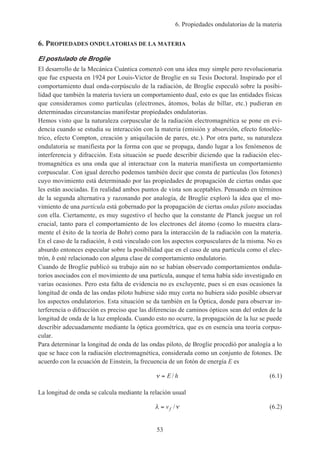 6. Propiedades ondulatorias de la materia
53
6. PROPIEDADES ONDULATORIAS DE LA MATERIA
El postulado de Broglie
El desarrollo de la Mecánica Cuántica comenzó con una idea muy simple pero revolucionaria
que fue expuesta en 1924 por Louis-Victor de Broglie en su Tesis Doctoral. Inspirado por el
comportamiento dual onda-corpúsculo de la radiación, de Broglie especuló sobre la posibi-
lidad que también la materia tuviera un comportamiento dual, esto es que las entidades físicas
que consideramos como partículas (electrones, átomos, bolas de billar, etc.) pudieran en
determinadas circunstancias manifestar propiedades ondulatorias.
Hemos visto que la naturaleza corpuscular de la radiación electromagnética se pone en evi-
dencia cuando se estudia su interacción con la materia (emisión y absorción, efecto fotoeléc-
trico, efecto Compton, creación y aniquilación de pares, etc.). Por otra parte, su naturaleza
ondulatoria se manifiesta por la forma con que se propaga, dando lugar a los fenómenos de
interferencia y difracción. Esta situación se puede describir diciendo que la radiación elec-
tromagnética es una onda que al interactuar con la materia manifiesta un comportamiento
corpuscular. Con igual derecho podemos también decir que consta de partículas (los fotones)
cuyo movimiento está determinado por las propiedades de propagación de ciertas ondas que
les están asociadas. En realidad ambos puntos de vista son aceptables. Pensando en términos
de la segunda alternativa y razonando por analogía, de Broglie exploró la idea que el mo-
vimiento de una partícula está gobernado por la propagación de ciertas ondas piloto asociadas
con ella. Ciertamente, es muy sugestivo el hecho que la constante de Planck juegue un rol
crucial, tanto para el comportamiento de los electrones del átomo (como lo muestra clara-
mente el éxito de la teoría de Bohr) como para la interacción de la radiación con la materia.
En el caso de la radiación, h está vinculado con los aspectos corpusculares de la misma. No es
absurdo entonces especular sobre la posibilidad que en el caso de una partícula como el elec-
trón, h esté relacionado con alguna clase de comportamiento ondulatorio.
Cuando de Broglie publicó su trabajo aún no se habían observado comportamientos ondula-
torios asociados con el movimiento de una partícula, aunque el tema había sido investigado en
varias ocasiones. Pero esta falta de evidencia no es excluyente, pues si en esas ocasiones la
longitud de onda de las ondas piloto hubiese sido muy corta no hubiera sido posible observar
los aspectos ondulatorios. Esta situación se da también en la Óptica, donde para observar in-
terferencia o difracción es preciso que las diferencias de caminos ópticos sean del orden de la
longitud de onda de la luz empleada. Cuando esto no ocurre, la propagación de la luz se puede
describir adecuadamente mediante la óptica geométrica, que es en esencia una teoría corpus-
cular.
Para determinar la longitud de onda de las ondas piloto, de Broglie procedió por analogía a lo
que se hace con la radiación electromagnética, considerada como un conjunto de fotones. De
acuerdo con la ecuación de Einstein, la frecuencia de un fotón de energía E es
ν = E h/ (6.1)
La longitud de onda se calcula mediante la relación usual
λ ν= vf / (6.2)
 