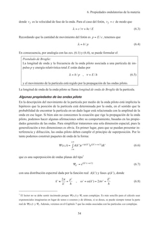 6. Propiedades ondulatorias de la materia
54
donde vf es la velocidad de fase de la onda. Para el caso del fotón, v cf = de modo que
λ ν= =c hc E/ / (6.3)
Recordando que la cantidad de movimiento del fotón es p E c= / , tenemos que
λ = h p/ (6.4)
En consecuencia, por analogía con las ecs. (6.1) y (6.4), se puede formular el
Postulado de Broglie:
La longitud de onda y la frecuencia de la onda piloto asociada a una partícula de im-
pulso p y energía relativística total E están dadas por
λ ν= =h p E h/ , / (6.5)
y el movimiento de la partícula está regido por la propagación de las ondas piloto.
La longitud de onda de la onda piloto se llama longitud de onda de Broglie de la partícula.
Algunas propiedades de las ondas piloto
En la descripción del movimiento de la partícula por medio de la onda piloto está implícita la
hipótesis que la posición de la partícula está determinada por la onda, en el sentido que la
probabilidad de encontrar la partícula en un dado lugar está relacionada con la amplitud de la
onda en ese lugar. Si bien aún no conocemos la ecuación que rige la propagación de la onda
piloto, podemos hacer algunas afirmaciones sobre su comportamiento, basadas en las propie-
dades generales de las ondas. Para simplificar trataremos una sola dimensión espacial, pues la
generalización a tres dimensiones es obvia. En primer lugar, para que se puedan presentar in-
terferencia y difracción, las ondas piloto deben cumplir el principio de superposición. Por lo
tanto podemos construir paquetes de onda de la forma:
Ψ ( , ) ( ) ( ) ( )x t A k e e dki k i k x t= ′ ′∫ − ′ ′ − ′
−∞
+∞
ϕ ω (6.6)
que es una superposición de ondas planas del tipo1
Ψ ′
′ − ′
=k
i k x t
e ( )ω
(6.7)
con una distribución espectral dada por la función real A k( )′ y fases ϕ( )′k , donde
′ ≡
′
=
′
k
p2π
λ h
, ′ = ′ = ′ =
′
ω ω πν( )k
E
2
h
(6.8)
1
El lector no se debe sentir incómodo porque Ψ(x,t) y Ψk sean complejas. Es más sencillo para el cálculo usar
exponenciales imaginarias en lugar de senos o cosenos y de últimas, si se desea, se puede siempre tomar la parte
real de Ψ(x,t) y Ψk. Además, veremos en el Capítulo 7 que las ondas asociadas con las partículas son complejas.
 