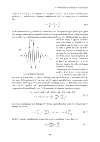 6. Propiedades ondulatorias de la materia
55
Como ′ = ′E m c2
y ′ = ′ ′p m v (donde ′ = + ′m m v c0
2 1 21/[ ( / ) ] / , m0 es la masa en reposo de la
partícula y ′v su velocidad), cada onda monocromática (6.7) se propaga con la velocidad de
fase
′ =
′
′
=
′
′
=
′
v
k
E
p
c
v
f
ω 2
(6.9)
La (6.9) muestra que vf no coincide con la velocidad de la partícula y es mayor que c, pero
éste no es un inconveniente, pues el movimiento de una partícula localizada está descripto por
el grupo (6.6) y no por las ondas monocromáticas (6.7), que no están localizadas sino que se
extienden a todo el espacio. Es impor-
tante observar que vf depende de k, lo
que implica que hay dispersión y por
lo tanto el grupo de ondas se distor-
siona y se ensancha a medida que se
propaga. En esto las ondas piloto difie-
ren de las ondas electromagnéticas en
el vacío, para las cuales la velocidad
de fase c no depende de k, y por lo
tanto un paquete de ondas se propaga
sin cambio de forma.
Supongamos que la distribución es-
pectral A k( )′ tiene su máximo en
′ =k k y difiere de cero sólo para ′k
próximo a k. En tal caso, las únicas contribuciones significativas en la superposición (6.6)
provienen de los valores de ′k próximos a k. El paquete tendrá la forma representada (cuali-
tativamente) en la Fig. 6.1 y estará localizado en el lugar donde las diferentes ondas planas
con ′ = + ′′k k k (donde ′′ <<k k) que lo componen están en fase. Calculamos entonces la fase,
conservando términos lineales en ′′k y despreciado las potencias superiores; resulta:
′ − ′ − ′ = + ′′ − + ′′ − + ′′
= − − + −
′
−
′
′′






k x k t k k k x k k t k k
kx k t k x
k
t
k
k
k
ω ϕ ω ϕ
ω ϕ
∂ω
∂
∂ϕ
∂
( ) ( ) ( ) ( ) ( )
( ) ( )
(6.10)
La posición del paquete está dada por el valor de x para el cual se anula el coeficiente de ′′k
en la (6.10), esto es:
x
k
t
k
v t x x
kk k
g
k
=
′





 +
′





 = + ≡
′






∂ω
∂
∂ϕ
∂
∂ϕ
∂
0 0, (6.11)
La (6.11) muestra que el paquete se desplaza con la velocidad de grupo, dada por
v
k
E
p
g
k
≡
′





 =
∂ω
∂
∂
∂
(6.12)
Fig. 6.1. Paquete de ondas.
x
 