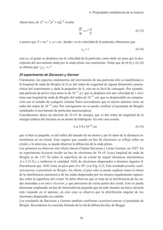 6. Propiedades ondulatorias de la materia
56
Ahora bien, de E c p m c2 2 2
0
2 4
= + resulta
∂
∂
E
p
c
p
E
= 2
(6.13)
y puesto que E mc= 2
y p mv= , donde v es la velocidad de la partícula, obtenemos que
v vg = (6.14)
esto es, el grupo se desplaza con la velocidad de la partícula, como debe ser para que la des-
cripción del movimiento dada por la onda piloto sea consistente. Notar que de (6.9) y (6.14)
se obtiene que v v cg f = 2
El experimento de Davisson y Germer
Claramente, los aspectos ondulatorios del movimiento de una partícula sólo se manifiestan si
la longitud de onda de Broglie (6.5) es del orden de magnitud de alguna dimensión caracte-
rística del experimento y dada la pequeñez de h, esto no es fácil de conseguir. Por ejemplo,
una partícula de polvo cuya masa es de 10–11
g y que se desplaza con una velocidad de 1 cm/s
tiene una longitud de onda de Broglie del orden de 10–15
cm, que es despreciable en compara-
ción con el tamaño de cualquier sistema físico (recordemos que el núcleo atómico tiene un
radio del orden de 10–12
cm). Por consiguiente no se puede verificar el postulado de Broglie
estudiando el movimiento de partículas macroscópicas.
Consideremos ahora un electrón de 10 eV de energía, que es del orden de magnitud de la
energía cinética del electrón en un átomo de hidrógeno. En este caso resulta
λ ≅ × −
3 9 10 8
. cm (6.15)
que si bien es pequeña, es del orden del tamaño de un átomo y por lo tanto de la distancia in-
teratómica en un cristal. Esto sugiere que cuando un haz de electrones se refleja sobre un
cristal, o lo atraviesa, se pueda observar la difracción de la onda piloto.
Los primeros en observar este efecto fueron Clinton Davisson y Lester Germer, en 1927. En
su experimento hicieron incidir un haz de electrones de 54 eV (cuya longitud de onda de
Broglie es de 1.67 Å) sobre la superficie de un cristal de níquel (distancia interatómica
d = 2 15. Å), y midieron la cantidad N( )θ de electrones dispersados a distintos ángulos θ.
Encontraron que N( )θ tiene un pico para θ ≈ 50˚ (ver Fig. 6.2). Este resultado prueba cuali-
tativamente el postulado de Broglie. En efecto, el pico sólo se puede explicar como el efecto
de la interferencia constructiva de las ondas dispersadas por los átomos regularmente espacia-
dos sobre la superficie del cristal. Se debe observar que se trata de la interferencia de las on-
das asociadas a un único electrón, y que provienen de varias partes del cristal. Esto se puede
demostrar empleando un haz de intensidad tan pequeña que en todo instante un único electrón
está viajando en el aparato; en este caso se observa que la distribución angular de los
electrones dispersados no cambia.
Los resultados de Davisson y Germer también confirman cuantitativamente el postulado de
Broglie. Recordemos la conocida fórmula de la red de difracción (ley de Bragg):
 