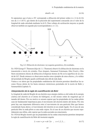 6. Propiedades ondulatorias de la materia
57
d nsenθ λ= (6.16)
Si suponemos que el pico a 50˚ corresponde a difracción del primer orden (n = 1) la (6.16)
nos da λ = 1 65. Å, que dentro de la precisión del experimento concuerda con el valor de la
longitud de onda calculada mediante la (6.5). Para voltajes de aceleración mayores se puede
observar también un segundo pico (correspondiente a n = 2).
(a)
dsen
d
N( )
30˚ 60˚ 90˚
(b)
Fig. 6.2. Difracción de electrones: (a) esquema geométrico, (b) resultados.
En 1928 George P. Thomson (hijo de J. J. Thomson) observó la difracción de electrones en la
transmisión a través de cristales. Poco después, Immanuel Estermann, Otto Frisch y Otto
Stern encontraron efectos de difracción al dispersar átomos de He en la superficie de un cris-
tal de LiF. Desde entonces se observaron muchos otros ejemplos de estos efectos, y la validez
del postulado de Broglie quedó confirmada más allá de toda duda.
Vamos a ver ahora que las propiedades ondulatorias del electrón permiten identificar las ra-
zones físicas detrás de los hasta entonces misteriosos postulados de la teoría de Bohr y
Sommerfeld (Capítulo 5).
Interpretación de la regla de cuantificación de Bohr
La longitud de onda de Broglie de un electrón cuya energía cinética es del orden de la energía
cinética del electrón en el átomo de hidrógeno, es del mismo orden de magnitud que el
tamaño del átomo. Por ese motivo es sensato esperar que las propiedades de las ondas piloto
sean de fundamental importancia para el movimiento del electrón dentro del átomo. Por otra
parte hay una importante diferencia entre el movimiento de una partícula libre que hemos
considerado hasta ahora y el movimiento del electrón en un estado ligado. En el caso de una
partícula libre la onda piloto es una onda viajera. En el caso de un electrón que recorre repe-
tidamente una órbita, cabe esperar que la onda asociada sea estacionaria.
En 1924 de Broglie mostró que las propiedades de las ondas estacionarias permiten interpretar
la regla de cuantificación de Bohr del momento angular
L mvr pr nh n= = = = …/ , , , ,2 1 2 3π (6.17)
 
