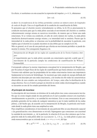 6. Propiedades ondulatorias de la materia
58
En efecto, si sustituimos en esta ecuación la expresión del impulso p h= / λ, obtenemos
2π λr n= (6.18)
es decir: la circunferencia de las órbitas permitidas contiene un número entero de longitudes
de onda de Broglie. Este es el significado de la condición de cuantificación de Bohr.
Si pensamos que el electrón recorre reiteradamente su órbita, la (6.18) es precisamente la
condición necesaria para que la onda piloto asociada al movimiento del electrón se combine
coherentemente consigo misma en sucesivos recorridos, de manera que se forme una onda
estacionara. Si se violara esa condición, al cabo de cierto número de vueltas, la onda piloto
interferiría destructivamente consigo misma y su intensidad total se anularía. Puesto que la
intensidad de la onda piloto se relaciona con la probabilidad de encontrar la partícula, esto
implica que el electrón no se puede encontrar en una órbita que no cumpla la (6.18).
Más en general, en el caso de una partícula que efectúa un movimiento periódico se puede de-
mostrar lo mismo. Por consiguiente llegamos a la
Interpretación de Broglie de las reglas de cuantificación de la Teoría Cuántica Anti-
gua:
el requerimiento que la onda piloto asociada sea estacionaria equivale a pedir que el
movimiento de la partícula cumpla las condiciones de cuantificación de Wilson-
Sommerfeld.
Corresponde subrayar la enorme importancia conceptual de la interpretación de Broglie, que
por fin aclara el origen físico de las reglas de cuantificación que hasta entonces era misterioso.
Veremos más adelante que las propiedades de las ondas estacionarias tienen una importancia
fundamental en la teoría de Schrödinger. Se mostrará que todo estado de energía definida del
electrón está descripto por una onda estacionaria, y de resultas de ello todas las características
observables de esos estados son independientes del tiempo, entre ellas la distribución de la
carga eléctrica. Ese es el motivo porqué un electrón no emite ondas electromagnéticas cuando
se encuentra en uno de los estados permitidos del átomo.
El principio de incerteza
La descripción del movimiento en términos de la onda piloto trae como consecuencia inevita-
ble que no existe ningún estado de una partícula en el cual se puedan conocer con exactitud y
simultáneamente su posición y su cantidad de movimiento. Esto es una consecuencia de pro-
piedades generales de las ondas de cualquier naturaleza (y por lo tanto también de las ondas
piloto), y del hecho que, de acuerdo con la interpretación de Broglie, la partícula está locali-
zada donde la onda piloto tiene una amplitud no nula.
Para simplificar consideremos el movimiento de una partícula libre en una dimensión espacial
x (la generalización a tres dimensiones es trivial). Supongamos que conocemos con exactitud
la cantidad de movimiento px de la partícula; la relación (6.4) nos dice entonces que la lon-
gitud de onda de la onda piloto debe ser exactamente λx xh p= / . La onda piloto es pues una
onda monocromática que se extiende desde x = −∞ a x = +∞, del tipo
Ψ = = = = =−
Ae k p Ei k x t
x x x
x( )
, / / , /ω π λ ω πν2 2h h (6.19)
 