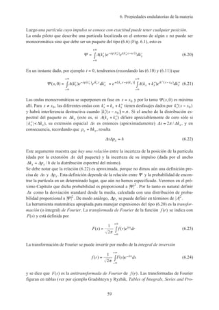 6. Propiedades ondulatorias de la materia
59
Luego una partícula cuyo impulso se conoce con exactitud puede tener cualquier posición.
La onda piloto que describe una partícula localizada en el entorno de algún x no puede ser
monocromática sino que debe ser un paquete del tipo (6.6) (Fig. 6.1), esto es
Ψ = ′ ′∫ − ′ ′ − ′
−∞
+∞
A k e e dkx
i k i k x t
x
x x( ) ( ) ( )ϕ ω (6.20)
En un instante dado, por ejemplo t = 0, tendremos (recordando las (6.10) y (6.11)) que
Ψ ( , ) ( ) ( )( ) [ ( )] ( )
x A k e e dk e A k k e dkx
i k ik x
x
i k x k
x x
ik x x
x
x x x x0 0= ′ ′∫ = + ′′ ′′∫− ′ ′
−∞
+∞
+ − ′′ −
−∞
+∞
ϕ ϕ (6.21)
Las ondas monocromáticas se superponen en fase en x x= 0 y por lo tanto Ψ ( , )x 0 es máxima
allí. Para x x≠ 0 , las diferentes ondas con ′ = + ′′k k kx x x tienen desfasajes dados por ′′ −k x xx ( )0
y habrá interferencia destructiva cuando ′′ − ≈k x xx ( )0 π . Si el ancho de la distribución es-
pectral del paquete es ∆kx (esto es, si A k kx x( )+ ′′ difiere apreciablemente de cero sólo si
| |′′ <k kx x∆ ), su extensión espacial ∆x es entonces (aproximadamente) ∆ ∆x kx≈ 2π / , y en
consecuencia, recordando que p kx x= h , resulta
∆ ∆x p hx ≈ (6.22)
Este argumento muestra que hay una relación entre la incerteza de la posición de la partícula
(dada por la extensión ∆x del paquete) y la incerteza de su impulso (dada por el ancho
∆ ∆k px x= / h de la distribución espectral del mismo).
Se debe notar que la relación (6.22) es aproximada, porque no dimos aún una definición pre-
cisa de ∆x y ∆px . Esta definición depende de la relación entre Ψ y la probabilidad de encon-
trar la partícula en un determinado lugar, que aún no hemos especificado. Veremos en el pró-
ximo Capítulo que dicha probabilidad es proporcional a Ψ 2
. Por lo tanto es natural definir
∆x como la desviación standard desde la media, calculada con una distribución de proba-
bilidad proporcional a Ψ 2
. De modo análogo, ∆px se puede definir en términos de A2
.
La herramienta matemática apropiada para manejar expresiones del tipo (6.20) es la transfor-
mación (o integral) de Fourier. La transformada de Fourier de la función f r( ) se indica con
F s( ) y está definida por
F s f r e drirs( ) ( )= ∫
−∞
+∞
1
2π
(6.23)
La transformación de Fourier se puede invertir por medio de la integral de inversión
f r F s e dsirs( ) ( )= ∫ −
−∞
+∞
1
2π
(6.24)
y se dice que F s( ) es la antitransformada de Fourier de f r( ). Las transformadas de Fourier
figuran en tablas (ver por ejemplo Gradshteyn y Ryzhik, Tables of Integrals, Series and Pro-
 