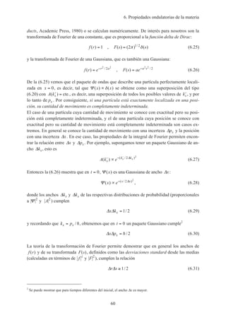 6. Propiedades ondulatorias de la materia
60
ducts, Academic Press, 1980) o se calculan numéricamente. De interés para nosotros son la
transformada de Fourier de una constante, que es proporcional a la función delta de Dirac:
f r( ) = 1 , F s s( ) ( ) ( )/
= 2 1 2
π δ (6.25)
y la transformada de Fourier de una Gaussiana, que es también una Gaussiana:
f r e r a
( ) /
= − 2 2
2
, F s ae a s
( ) /
= − 2 2
2
(6.26)
De la (6.25) vemos que el paquete de ondas que describe una partícula perfectamente locali-
zada en x = 0, es decir, tal que Ψ ( ) ( )x x∝δ se obtiene como una superposición del tipo
(6.20) con A kx( )′ = cte., es decir, una superposición de todos los posibles valores de ′kx , y por
lo tanto de px . Por consiguiente, si una partícula está exactamente localizada en una posi-
ción, su cantidad de movimiento es completamente indeterminada.
El caso de una partícula cuya cantidad de movimiento se conoce con exactitud pero su posi-
ción está completamente indeterminada, y el de una partícula cuya posición se conoce con
exactitud pero su cantidad de movimiento está completamente indeterminada son casos ex-
tremos. En general se conoce la cantidad de movimiento con una incerteza ∆px y la posición
con una incerteza ∆x. En ese caso, las propiedades de la integral de Fourier permiten encon-
trar la relación entre ∆x y ∆px . Por ejemplo, supongamos tener un paquete Gaussiano de an-
cho ∆kx, esto es
A k ex
k kx x( ) ( / )
′ ∝ − ′ 2 2
∆
(6.27)
Entonces la (6.26) muestra que en t = 0, Ψ ( )x es una Gaussiana de ancho ∆x:
Ψ ∆
( ) ( / )
x e x x
∝ − 2 2
, (6.28)
donde los anchos ∆kx y ∆kx de las respectivas distribuciones de probabilidad (proporcionales
a Ψ 2
y A2
) cumplen
∆ ∆x kx = 1 2/ (6.29)
y recordando que k px x= / h, obtenemos que en t = 0 un paquete Gaussiano cumple2
∆ ∆x px = h/ 2 (6.30)
La teoría de la transformación de Fourier permite demostrar que en general los anchos de
f r( ) y de su transformada F s( ), definidos como las desviaciones standard desde las medias
(calculadas en términos de f
2
y F 2
), cumplen la relación
∆ ∆r s ≥ 1 2/ (6.31)
2
Se puede mostrar que para tiempos diferentes del inicial, el ancho ∆x es mayor.
 