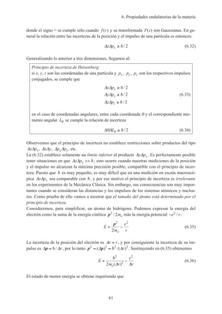 6. Propiedades ondulatorias de la materia
61
donde el signo = se cumple sólo cuando f r( ) y su transformada F s( ) son Gaussianas. En ge-
neral la relación entre las incertezas de la posición y el impulso de una partícula es entonces:
∆ ∆x px ≥ h/ 2 (6.32)
Generalizando lo anterior a tres dimensiones, llegamos al:
Principio de incerteza de Heisenberg:
si x, y, z son las coordenadas de una partícula y px , py, pz son los respectivos impulsos
conjugados, se cumple que
∆ ∆
∆ ∆
∆ ∆
x p
y p
z p
x
y
z
≥
≥
≥
h
h
h
/
/
/
2
2
2
(6.33)
en el caso de coordenadas angulares, entre cada coordenada θ y el correspondiente mo-
mento angular Lθ se cumple la relación de incerteza
∆ ∆θ θL ≥ h/ 2 (6.34)
Observemos que el principio de incerteza no establece restricciones sobre productos del tipo
∆ ∆x py, ∆ ∆x y, ∆ ∆p px y, etc.
La (6.32) establece solamente un límite inferior al producto ∆ ∆x px . Es perfectamente posible
tener situaciones en que ∆ ∆x px >> h; esto ocurre cuando nuestras mediciones de la posición
y el impulso no alcanzan la máxima precisión posible, compatible con el principio de incer-
teza. Puesto que h es muy pequeño, es muy difícil que en una medición en escala macroscó-
pica ∆ ∆x px sea comparable con h, y por ese motivo el principio de incerteza es irrelevante
en los experimentos de la Mecánica Clásica. Sin embargo, sus consecuencias son muy impor-
tantes cuando se consideran las distancias y los impulsos de los sistemas atómicos y nuclea-
res. Como prueba de ello vamos a mostrar que el tamaño del átomo está determinado por el
principio de incerteza.
Consideremos, para simplificar, un átomo de hidrógeno. Podemos expresar la energía del
electrón como la suma de la energía cinética p2
2/ me más la energía potencial −e r2
/ :
E
m
e
re
= −
p2 2
2
(6.35)
La incerteza de la posición del electrón es ∆r r≈ , y por consiguiente la incerteza de su im-
pulso es ∆ ∆p ≈ h/ r, por lo tanto p p2 2 2 2
≈ ≈( ) /( )∆ ∆h r . Sustituyendo en (6.35) obtenemos
E
m r
e
re
= −
h2
2
2
2 ( )∆ ∆
(6.36)
El estado de menor energía se obtiene requiriendo que
 