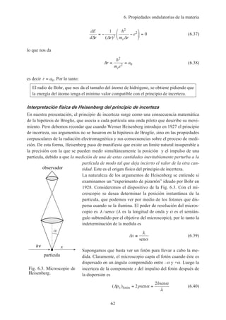 6. Propiedades ondulatorias de la materia
62
dE
d r r m r
e
e∆ ∆ ∆
= − −





 =
1
02
2
2
( )
h
(6.37)
lo que nos da
∆r
m e
a
e
= =
h2
2 0 (6.38)
es decir r a= 0. Por lo tanto:
El radio de Bohr, que nos da el tamaño del átomo de hidrógeno, se obtiene pidiendo que
la energía del átomo tenga el mínimo valor compatible con el principio de incerteza.
Interpretación física de Heisenberg del principio de incerteza
En nuestra presentación, el principio de incerteza surge como una consecuencia matemática
de la hipótesis de Broglie, que asocia a cada partícula una onda piloto que describe su movi-
miento. Pero debemos recordar que cuando Werner Heisenberg introdujo en 1927 el principio
de incerteza, sus argumentos no se basaron en la hipótesis de Broglie, sino en las propiedades
corpusculares de la radiación electromagnética y sus consecuencias sobre el proceso de medi-
ción. De esta forma, Heisenberg puso de manifiesto que existe un límite natural insuperable a
la precisión con la que se pueden medir simultáneamente la posición y el impulso de una
partícula, debido a que la medición de una de estas cantidades inevitablemente perturba a la
partícula de modo tal que deja incierto el valor de la otra can-
tidad. Este es el origen físico del principio de incerteza.
La naturaleza de los argumentos de Heisenberg se entiende si
examinamos un “experimento de pizarrón” ideado por Bohr en
1928. Consideremos el dispositivo de la Fig. 6.3. Con el mi-
croscopio se desea determinar la posición instantánea de la
partícula, que podemos ver por medio de los fotones que dis-
persa cuando se la ilumina. El poder de resolución del micros-
copio es λ α/sen (λ es la longitud de onda y α es el semián-
gulo subtendido por el objetivo del microscopio), por lo tanto la
indeterminación de la medida es
∆x ≅
λ
αsen
(6.39)
Supongamos que basta ver un fotón para llevar a cabo la me-
dida. Claramente, el microscopio capta el fotón cuando éste es
dispersado en un ángulo comprendido entre –α y +α. Luego la
incerteza de la componente x del impulso del fotón después de
la dispersión es
( )∆p p
h
x fotón sen
sen
= =2
2
α
α
λ
(6.40)
Fig. 6.3. Microscopio de
Heisenberg.
h
partícula
observador
x
 