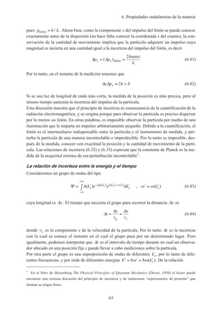 6. Propiedades ondulatorias de la materia
63
pues p hfotón = / λ. Ahora bien, como la componente x del impulso del fotón se puede conocer
exactamente antes de la dispersión (no hace falta conocer la coordenada x del cuanto), la con-
servación de la cantidad de movimiento implica que la partícula adquiere un impulso cuya
magnitud es incierta en una cantidad igual a la incerteza del impulso del fotón, es decir
∆ ∆p p
h
x x= =( )fotón
sen2 α
λ
(6.41)
Por lo tanto, en el instante de la medición tenemos que
∆ ∆x p h hx ≈ >2 (6.42)
Si se usa luz de longitud de onda más corta, la medida de la posición es más precisa, pero al
mismo tiempo aumenta la incerteza del impulso de la partícula.
Esta discusión muestra que el principio de incerteza es consecuencia de la cuantificación de la
radiación electromagnética, y se origina porque para observar la partícula es preciso dispersar
por lo menos un fotón. En otras palabras, es imposible observar la partícula por medio de una
iluminación que le imparta un impulso arbitrariamente pequeño. Debido a la cuantificación, el
fotón es el intermediario indispensable entre la partícula y el instrumento de medida, y per-
turba la partícula de una manera incontrolable e impredecible. Por lo tanto es imposible, des-
pués de la medida, conocer con exactitud la posición y la cantidad de movimiento de la partí-
cula. Las relaciones de incerteza (6.32) y (6.33) expresan que la constante de Planck es la me-
dida de la magnitud mínima de esa perturbación incontrolable3
.
La relación de incerteza entre la energía y el tiempo
Consideremos un grupo de ondas del tipo
Ψ = ′ ′∫ ′ = ′− ′ ′ − ′
−∞
+∞
A k e e dk kx
i k i k x t
x x
x x( ) , ( )( ) ( )ϕ ω ω ω (6.43)
cuya longitud es ∆x. El tiempo que necesita el grupo para recorrer la distancia ∆x es
∆
∆ ∆
t
x
v
x
vg x
= = (6.44)
donde vx es la componente x de la velocidad de la partícula. Por lo tanto ∆t es la incerteza
con la cual se conoce el instante en el cual el grupo pasa por un determinado lugar. Pero
igualmente, podemos interpretar que ∆t es el intervalo de tiempo durante en cual un observa-
dor ubicado en una posición fija x puede llevar a cabo mediciones sobre la partícula.
Por otra parte el grupo es una superposición de ondas de diferentes ′kx , por lo tanto de dife-
rentes frecuencias, y por ende de diferentes energías ′ = ′ = ′E kxh hω ω( ). De la relación
3
En el libro de Heisenberg The Physical Principles of Quantum Mechanics (Dover, 1930) el lector puede
encontrar una extensa discusión del principio de incerteza y de numerosos ‘experimentos de pizarrón” que
ilustran su origen físico.
 