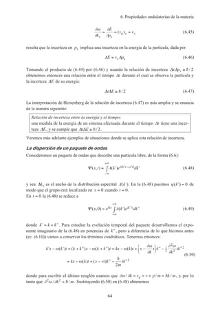 6. Propiedades ondulatorias de la materia
64
∂ω
∂
∂
∂k
E
p
v v
x x
g x x= = =( ) (6.45)
resulta que la incerteza en px implica una incerteza en la energía de la partícula, dada por
∆ ∆E v px x= (6.46)
Tomando el producto de (6.44) por (6.46) y usando la relación de incerteza ∆ ∆x px ≥ h/ 2
obtenemos entonces una relación entre el tiempo ∆t durante el cual se observa la partícula y
la incerteza ∆E de su energía:
∆ ∆t E ≥ h/ 2 (6.47)
La interpretación de Heisenberg de la relación de incerteza (6.47) es más amplia y se enuncia
de la manera siguiente:
Relación de incerteza entre la energía y el tiempo:
una medida de la energía de un sistema efectuada durante el tiempo ∆t tiene una incer-
teza ∆E, y se cumple que ∆ ∆t E ≥ h/ 2.
Veremos más adelante ejemplos de situaciones donde se aplica esta relación de incerteza.
La dispersión de un paquete de ondas
Consideremos un paquete de ondas que describe una partícula libre, de la forma (6.6):
Ψ ( , ) ( ) ( )x t A k e dki k x t= ′ ′∫ ′ − ′
−∞
+∞
ω (6.48)
y sea ∆kx es el ancho de la distribución espectral A k( )′ . En la (6.48) pusimos ϕ( )′ =k 0 de
modo que el grupo está localizado en x = 0 cuando t = 0.
En t = 0 la (6.48) se reduce a
Ψ ( , ) ( )x e A k e dkikx ik x0 = ′ ′′∫ ′′
−∞
+∞
(6.49)
donde ′ = + ′′k k k . Para estudiar la evolución temporal del paquete desarrollamos el expo-
nente imaginario de la (6.48) en potencias de ′′k , pero a diferencia de lo que hicimos antes
(ec. (6.10)) vamos a conservar los términos cuadráticos. Tenemos entonces:
′ − ′ = + ′′ − + ′′ = − + − ′′ − ′′
= − + − ′′ − ′′





k x k t k k x k k t kx k t x
k
t k
k
tk
kx k t x vt k
m
tk
ω ω ω
∂ω
∂
∂ ω
∂
ω
( ) ( ) ( ) ( )
( ) ( )
1
2
2
2
2
2
2
h
(6.50)
donde para escribir el último renglón usamos que ∂ω ∂/ / /k v v p m k mg= = = = h , y por lo
tanto que ∂ ω ∂2 2
/ /k m= h . Sustituyendo (6.50) en (6.48) obtenemos
 