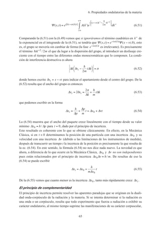 6. Propiedades ondulatorias de la materia
65
Ψ ( , ) ( )[ ( ) ]
( )
x t e A k e dki kx k t
i x vt k
m
tk
= ′ ′′⌠
⌡
−
− ′′− ′′



−∞
+∞
ω
h
2
2
(6.51)
Comparando la (6.51) con la (6.49) vemos que si ignoráramos el término cuadrático en ′′k de
la exponencial en el integrando de la (6.51), se tendría que Ψ Ψ( , ) ( , )( )
x t e x vti k t
= −− ω
0 , esto
es, el grupo se movería sin cambiar de forma (la fase e i k t− ω( )
es irrelevante). Es precisamente
el término htk m′′2
2/ el que da lugar a la dispersión del grupo, al introducir un desfasaje cre-
ciente con el tiempo entre las diferentes ondas monocromáticas que lo componen. La condi-
ción de interferencia destructiva es ahora
∆ ∆k x
m
t ktδ π−



≈
h
2
(6.52)
donde hemos escrito δx x vtt = − para indicar el apartamiento desde el centro del grupo. De la
(6.52) resulta que el ancho del grupo es entonces
∆
∆
∆x x
k m
t kt t= ≈ +2
2
δ
π h
(6.53)
que podemos escribir en la forma
∆
∆
∆
∆ ∆x
h
p
p
m
t x vtt ≈ + = +0 (6.54)
La (6.54) muestra que el ancho del paquete crece linealmente con el tiempo desde su valor
mínimo ∆ ∆x h p0 ≈ / para t = 0, dado por el principio de incerteza.
Este resultado es coherente con lo que se obtiene clásicamente. En efecto, en la Mecánica
Clásica, si en t = 0 determinamos la posición de una partícula con una incerteza ∆x0 y su
velocidad con una incerteza ∆v (debido a las limitaciones de los instrumentos de medida),
después de transcurrir un tiempo t la incerteza de la posición es precisamente la que resulta de
la ec. (6.54). En este sentido, la fórmula (6.54) no nos dice nada nuevo. La novedad es que
ahora, a diferencia de lo que ocurre en la Mecánica Clásica, ∆x0 y ∆v no son independientes
pues están relacionados por el principio de incerteza ∆ ∆x v h m0 ≈ / . De resultas de eso la
(6.54) se puede escribir
∆ ∆
∆
x x
h
m x
tt = +0
0
(6.55)
De la (6.55) vemos que cuanto menor es la incerteza ∆x0 , tanto más rápidamente crece ∆xt .
El principio de complementaridad
El principio de incerteza permite resolver las aparentes paradojas que se originan en la duali-
dad onda-corpúsculo de la radiación y la materia. Si se intenta determinar si la radiación es
una onda o un corpúsculo, resulta que todo experimento que fuerza a radiación a exhibir su
carácter ondulatorio, al mismo tiempo suprime las manifestaciones de su carácter corpuscular,
 