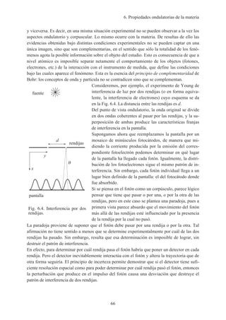 6. Propiedades ondulatorias de la materia
66
y viceversa. Es decir, en una misma situación experimental no se pueden observar a la vez los
aspectos ondulatorio y corpuscular. Lo mismo ocurre con la materia. De resultas de ello las
evidencias obtenidas bajo distintas condiciones experimentales no se pueden captar en una
única imagen, sino que son complementarias, en el sentido que sólo la totalidad de los fenó-
menos agota la posible información sobre el objeto del estudio. Esto es consecuencia de que a
nivel atómico es imposible separar netamente el comportamiento de los objetos (fotones,
electrones, etc.) de la interacción con el instrumento de medida, que define las condiciones
bajo las cuales aparece el fenómeno. Esta es la esencia del principio de complementaridad de
Bohr: los conceptos de onda y partícula no se contradicen sino que se complementan.
Consideremos, por ejemplo, el experimento de Young de
interferencia de luz por dos rendijas (o en forma equiva-
lente, la interferencia de electrones) cuyo esquema se da
en la Fig. 6.4. La distancia entre las rendijas es d.
Del punto de vista ondulatorio, la onda original se divide
en dos ondas coherentes al pasar por las rendijas, y la su-
perposición de ambas produce las características franjas
de interferencia en la pantalla.
Supongamos ahora que reemplazamos la pantalla por un
mosaico de minúsculos fotocátodos, de manera que mi-
diendo la corriente producida por la emisión del corres-
pondiente fotoelectrón podemos determinar en qué lugar
de la pantalla ha llegado cada fotón. Igualmente, la distri-
bución de los fotoelectrones sigue el mismo patrón de in-
terferencia. Sin embargo, cada fotón individual llega a un
lugar bien definido de la pantalla: el del fotocátodo donde
fue absorbido.
Si se piensa en el fotón como un corpúsculo, parece lógico
pensar que tiene que pasar o por una, o por la otra de las
rendijas, pero en este caso se plantea una paradoja, pues a
primera vista parece absurdo que el movimiento del fotón
más allá de las rendijas esté influenciado por la presencia
de la rendija por la cual no pasó.
La paradoja proviene de suponer que el fotón debe pasar por una rendija o por la otra. Tal
afirmación no tiene sentido a menos que se determine experimentalmente por cuál de las dos
rendijas ha pasado. Sin embargo, resulta que esa determinación es imposible de lograr, sin
destruir el patrón de interferencia.
En efecto, para determinar por cuál rendija pasa el fotón habría que poner un detector en cada
rendija. Pero el detector inevitablemente interactúa con el fotón y altera la trayectoria que de
otra forma seguiría. El principio de incerteza permite demostrar que si el detector tiene sufi-
ciente resolución espacial como para poder determinar por cuál rendija pasó el fotón, entonces
la perturbación que produce en el impulso del fotón causa una desviación que destruye el
patrón de interferencia de dos rendijas.
Fig. 6.4. Interferencia por dos
rendijas.
pantalla
x
rendijas
y
fuente
d
 