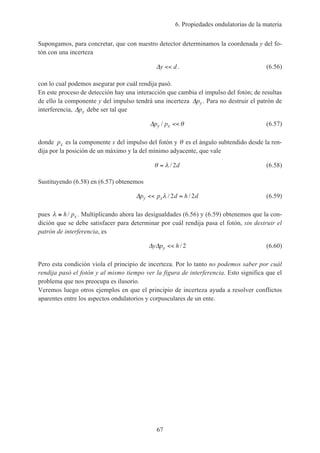 6. Propiedades ondulatorias de la materia
67
Supongamos, para concretar, que con nuestro detector determinamos la coordenada y del fo-
tón con una incerteza
∆y d<< . (6.56)
con lo cual podemos asegurar por cuál rendija pasó.
En este proceso de detección hay una interacción que cambia el impulso del fotón; de resultas
de ello la componente y del impulso tendrá una incerteza ∆py . Para no destruir el patrón de
interferencia, ∆py debe ser tal que
∆p py x/ << θ (6.57)
donde px es la componente x del impulso del fotón y θ es el ángulo subtendido desde la ren-
dija por la posición de un máximo y la del mínimo adyacente, que vale
θ λ= / 2d (6.58)
Sustituyendo (6.58) en (6.57) obtenemos
∆p p d h dy x<< =λ / /2 2 (6.59)
pues λ ≅ h px/ . Multiplicando ahora las desigualdades (6.56) y (6.59) obtenemos que la con-
dición que se debe satisfacer para determinar por cuál rendija pasa el fotón, sin destruir el
patrón de interferencia, es
∆ ∆y p hy << / 2 (6.60)
Pero esta condición viola el principio de incerteza. Por lo tanto no podemos saber por cuál
rendija pasó el fotón y al mismo tiempo ver la figura de interferencia. Esto significa que el
problema que nos preocupa es ilusorio.
Veremos luego otros ejemplos en que el principio de incerteza ayuda a resolver conflictos
aparentes entre los aspectos ondulatorios y corpusculares de un ente.
 