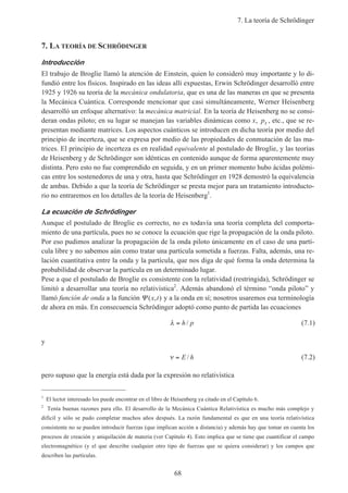7. La teoría de Schrödinger
68
7. LA TEORÍA DE SCHRÖDINGER
Introducción
El trabajo de Broglie llamó la atención de Einstein, quien lo consideró muy importante y lo di-
fundió entre los físicos. Inspirado en las ideas allí expuestas, Erwin Schrödinger desarrolló entre
1925 y 1926 su teoría de la mecánica ondulatoria, que es una de las maneras en que se presenta
la Mecánica Cuántica. Corresponde mencionar que casi simultáneamente, Werner Heisenberg
desarrolló un enfoque alternativo: la mecánica matricial. En la teoría de Heisenberg no se consi-
deran ondas piloto; en su lugar se manejan las variables dinámicas como x, px , etc., que se re-
presentan mediante matrices. Los aspectos cuánticos se introducen en dicha teoría por medio del
principio de incerteza, que se expresa por medio de las propiedades de conmutación de las ma-
trices. El principio de incerteza es en realidad equivalente al postulado de Broglie, y las teorías
de Heisenberg y de Schrödinger son idénticas en contenido aunque de forma aparentemente muy
distinta. Pero esto no fue comprendido en seguida, y en un primer momento hubo ácidas polémi-
cas entre los sostenedores de una y otra, hasta que Schrödinger en 1928 demostró la equivalencia
de ambas. Debido a que la teoría de Schrödinger se presta mejor para un tratamiento introducto-
rio no entraremos en los detalles de la teoría de Heisenberg1
.
La ecuación de Schrödinger
Aunque el postulado de Broglie es correcto, no es todavía una teoría completa del comporta-
miento de una partícula, pues no se conoce la ecuación que rige la propagación de la onda piloto.
Por eso pudimos analizar la propagación de la onda piloto únicamente en el caso de una partí-
cula libre y no sabemos aún como tratar una partícula sometida a fuerzas. Falta, además, una re-
lación cuantitativa entre la onda y la partícula, que nos diga de qué forma la onda determina la
probabilidad de observar la partícula en un determinado lugar.
Pese a que el postulado de Broglie es consistente con la relatividad (restringida), Schrödinger se
limitó a desarrollar una teoría no relativística2
. Además abandonó el término “onda piloto” y
llamó función de onda a la función Ψ ( , )x t y a la onda en sí; nosotros usaremos esa terminología
de ahora en más. En consecuencia Schrödinger adoptó como punto de partida las ecuaciones
λ = h p/ (7.1)
y
ν = E h/ (7.2)
pero supuso que la energía está dada por la expresión no relativística
1
El lector interesado los puede encontrar en el libro de Heisenberg ya citado en el Capítulo 6.
2
Tenía buenas razones para ello. El desarrollo de la Mecánica Cuántica Relativística es mucho más complejo y
difícil y sólo se pudo completar muchos años después. La razón fundamental es que en una teoría relativística
consistente no se pueden introducir fuerzas (que implican acción a distancia) y además hay que tomar en cuenta los
procesos de creación y aniquilación de materia (ver Capítulo 4). Esto implica que se tiene que cuantificar el campo
electromagnético (y el que describe cualquier otro tipo de fuerzas que se quiera considerar) y los campos que
describen las partículas.
 