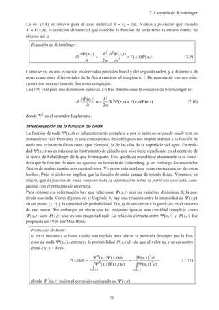 7. La teoría de Schrödinger
70
La ec. (7.8) se obtuvo para el caso especial V V= =0 cte.. Vamos a postular que cuando
V V x t= ( , ), la ecuación diferencial que describe la función de onda tiene la misma forma. Se
obtiene así la
Ecuación de Schrödinger:
i
x t
t m
x t
x
V x t x th
h∂
∂
∂
∂
Ψ Ψ
Ψ
( , ) ( , )
( , ) ( , )= − +
2 2
2
2
(7.9)
Como se ve, es una ecuación en derivadas parciales lineal y del segundo orden, y a diferencia de
otras ecuaciones diferenciales de la física contiene el imaginario i. De resultas de eso sus solu-
ciones son necesariamente funciones complejas.
La (7.9) vale para una dimensión espacial. En tres dimensiones la ecuación de Schrödinger es:
i
t
t m
t V t th
h∂
∂
Ψ
Ψ Ψ
( , )
( , ) ( , ) ( , )
r
r r r= − ∇ +
2
2
2
(7.10)
donde ∇2
es el operador Laplaciano.
Interpretación de la función de onda
La función de onda Ψ ( , )x t es inherentemente compleja y por lo tanto no se puede medir con un
instrumento real. Pero ésta es una característica deseable pues nos impide atribuir a la función de
onda una existencia física como (por ejemplo) la de las olas de la superficie del agua. En reali-
dad Ψ ( , )x t no es más que un instrumento de cálculo que sólo tiene significado en el contexto de
la teoría de Schrödinger de la que forma parte. Esto queda de manifiesto claramente si se consi-
dera que la función de onda no aparece en la teoría de Heisenberg, y sin embargo los resultados
físicos de ambas teorías son equivalentes. Veremos más adelante otras consecuencias de estos
hechos. Pero lo dicho no implica que la función de onda carece de interés físico. Veremos, en
efecto, que la función de onda contiene toda la información sobre la partícula asociada, com-
patible con el principio de incerteza.
Para obtener esa información hay que relacionar Ψ ( , )x t con las variables dinámicas de la par-
tícula asociada. Como dijimos en el Capítulo 6, hay una relación entre la intensidad de Ψ ( , )x t
en un punto (x, t) y la densidad de probabilidad P x t( , ) de encontrar a la partícula en el entorno
de ese punto. Sin embargo, es obvio que no podemos igualar una cantidad compleja como
Ψ ( , )x t con P x t( , ) que es una magnitud real. La relación correcta entre Ψ ( , )x t y P x t( , ) fue
propuesta en 1926 por Max Born:
Postulado de Born:
si en el instante t se lleva a cabo una medida para ubicar la partícula descripta por la fun-
ción de onda Ψ ( , )x t , entonces la probabilidad P x t dx( , ) de que el valor de x se encuentre
entre x y x dx+ es
P x t dx
x t x t dx
x t x t dx
x t dx
x t dx
x x
( , )
( , ) ( , )
( , ) ( , )
( , )
( , )
*
*
=
∫
=
∫
Ψ Ψ
Ψ Ψ
Ψ
Ψ
todo todo
2
2 (7.11)
donde Ψ *
( , )x t indica el complejo conjugado de Ψ ( , )x t .
 