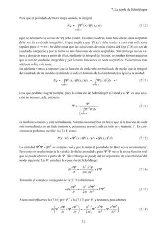 7. La teoría de Schrödinger
71
Para que el postulado de Born tenga sentido, la integral
N x t x t dx
x
Ψ Ψ Ψ≡ ∫ *( , ) ( , )
todo
(7.12)
(que se denomina la norma de Ψ) debe existir. En otras palabras, toda función de onda aceptable
debe ser de cuadrado integrable, lo que implica que Ψ ( , )x t debe tender a cero con suficiente
rapidez para x → ±∞. Se debe notar que las soluciones de onda viajera del tipo (7.8) no son de
cuadrado integrable y por lo tanto no son funciones de onda aceptables. Sin embargo no las va-
mos a descartar pues a partir de ellas, mediante la integral de Fourier, se pueden formar paquetes
que sí son de cuadrado integrable y por lo tanto funciones de onda aceptables. Volveremos más
adelante sobre este tema.
En adelante vamos a suponer que la función de onda está normalizada de modo que la integral
del cuadrado de su módulo (extendida a todo el dominio de la coordenada) es igual a la unidad:
N x t x t dx x t dx
x x
Ψ Ψ Ψ Ψ= ∫ = ∫ =*( , ) ( , ) ( , )
todo todo
2 1 (7.13)
cosa que podemos lograr siempre, pues la ecuación de Schrödinger es lineal y si ′Ψ es una solu-
ción no normalizada, entonces
Ψ
Ψ
Ψ Ψ
=
′
′ ′∫ * dx
xtodo
(7.14)
es también solución y está normalizada. Además mostraremos en breve que si la función de onda
está normalizada en un dado instante t, permanece normalizada en todo otro instante ′t . En con-
secuencia podemos escribir la (7.11) como
P x t dx x t x t dx x t dx( , ) ( , ) ( , ) ( , )*
= =Ψ Ψ Ψ 2
(7.15)
La cantidad Ψ Ψ Ψ*
= 2
es siempre real y por lo tanto el postulado de Born no es inconsistente.
Pero esto no prueba todavía la validez de dicho postulado, pues Ψ Ψ*
no es la única función real
que se puede obtener a partir de Ψ . Sin embargo se puede dar un argumento de plausibilidad del
modo siguiente. La Ψ satisface la ecuación de Schrödinger
i
t m x
Vh
h∂
∂
∂
∂
Ψ Ψ
Ψ= − +
2 2
2
2
(7.16)
Tomando el complejo conjugado de la (7.16) obtenemos
− = − +i
t m x
Vh
h∂
∂
∂
∂
Ψ Ψ
Ψ
* *
*
2 2
2
2
(7.17)
Ahora multiplicamos la (7.16) por Ψ *
y la (7.17) por Ψ y restamos para obtener
i
t t m x x
h
h
Ψ
Ψ
Ψ
Ψ
Ψ
Ψ
Ψ
Ψ*
*
*
*
∂
∂
∂
∂
∂
∂
∂
∂
+





 = − −






2 2
2
2
2
2
(7.18)
 