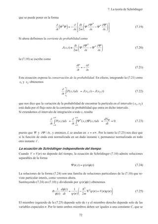 7. La teoría de Schrödinger
72
que se puede poner en la forma
∂
∂
∂
∂
∂
∂
∂
∂t x
i
m x x
Ψ Ψ Ψ
Ψ
Ψ
Ψ*
*
*
( )= − −












h
2
(7.19)
Si ahora definimos la corriente de probabilidad como
J x t
i
m x x
( , )
*
*
≡ −






h
2
Ψ
Ψ
Ψ
Ψ∂
∂
∂
∂
(7.20)
la (7.19) se escribe como
∂
∂
∂
∂
P
t
J
x
= − (7.21)
Esta ecuación expresa la conservación de la probabilidad. En efecto, integrando la (7.21) entre
x1 y x2 obtenemos
∂
∂t
P x t dx J x t J x t
x
x
( , ) ( , ) ( , )
1
2
1 2∫ = − (7.22)
que nos dice que la variación de la probabilidad de encontrar la partícula en el intervalo ( x1, x2 )
está dada por el flujo neto de la corriente de probabilidad que entra en dicho intervalo.
Si extendemos el intervalo de integración a todo x, resulta
∂
∂
∂
∂t
P x t dx
t
x t x t dx
dN
dt
( , ) ( , ) ( , )*
−∞
+∞
−∞
+∞
∫ = ∫ = =Ψ Ψ Ψ 0 (7.23)
puesto que Ψ y ∂ ∂Ψ / x, y entonces J, se anulan en x = ±∞. Por lo tanto la (7.23) nos dice que
si la función de onda está normalizada en un dado instante t, permanece normalizada en todo
otro instante ′t .
La ecuación de Schrödinger independiente del tiempo
Cuando V V= ( )r no depende del tiempo, la ecuación de Schrödinger (7.10) admite soluciones
separables de la forma
Ψ ( , ) ( ) ( )r rt t= ψ φ (7.24)
La soluciones de la forma (7.24) son una familia de soluciones particulares de la (7.10) que re-
viste particular interés, como veremos ahora.
Sustituyendo (7.24) en (7.10) y dividiendo por ψ φ( ) ( )r t obtenemos
i
t
d t
dt m
Vh
h1 1
2
2
2
φ
φ
ψ
ψ ψ
( )
( )
( )
( ) ( ) ( )= − ∇ +






r
r r r (7.25)
El miembro izquierdo de la (7.25) depende solo de t y el miembro derecho depende solo de las
variables espaciales r. Por lo tanto ambos miembros deben ser iguales a una constante C, que se
 